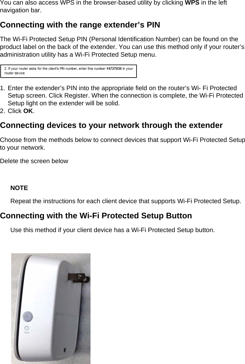 You can also access WPS in the browser-based utility by clicking WPS in the left navigation bar. Connecting with the range extender’s PIN The Wi-Fi Protected Setup PIN (Personal Identification Number) can be found on the product label on the back of the extender. You can use this method only if your router’s administration utility has a Wi-Fi Protected Setup menu.  1. Enter the extender’s PIN into the appropriate field on the router’s Wi- Fi Protected Setup screen. Click Register. When the connection is complete, the Wi-Fi Protected Setup light on the extender will be solid. 2. Click OK. Connecting devices to your network through the extender Choose from the methods below to connect devices that support Wi-Fi Protected Setup to your network. Delete the screen below  NOTE Repeat the instructions for each client device that supports Wi-Fi Protected Setup. Connecting with the Wi-Fi Protected Setup Button Use this method if your client device has a Wi-Fi Protected Setup button.   