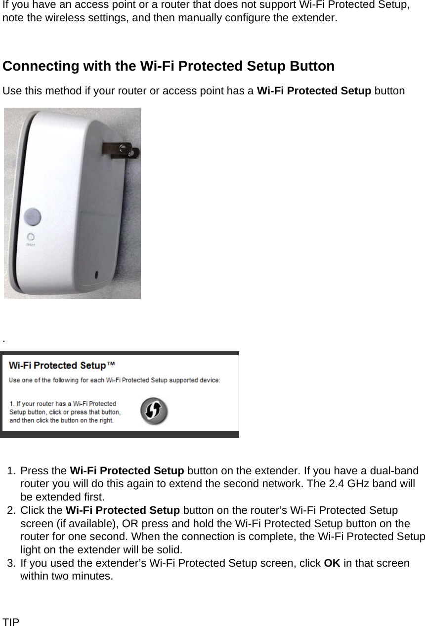  If you have an access point or a router that does not support Wi-Fi Protected Setup, note the wireless settings, and then manually configure the extender.  Connecting with the Wi-Fi Protected Setup Button Use this method if your router or access point has a Wi-Fi Protected Setup button   .   1. Press the Wi-Fi Protected Setup button on the extender. If you have a dual-band router you will do this again to extend the second network. The 2.4 GHz band will be extended first. 2. Click the Wi-Fi Protected Setup button on the router’s Wi-Fi Protected Setup screen (if available), OR press and hold the Wi-Fi Protected Setup button on the router for one second. When the connection is complete, the Wi-Fi Protected Setup light on the extender will be solid. 3. If you used the extender’s Wi-Fi Protected Setup screen, click OK in that screen within two minutes.  TIP 