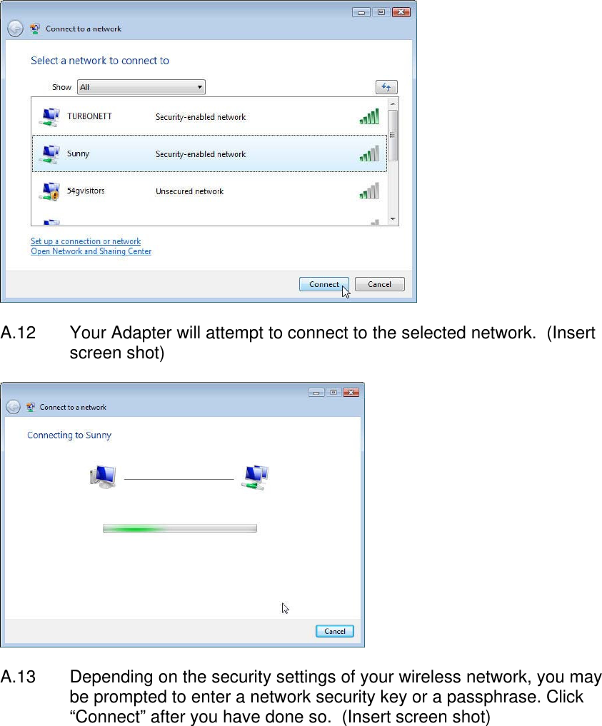    A.12  Your Adapter will attempt to connect to the selected network.  (Insert screen shot)    A.13  Depending on the security settings of your wireless network, you may be prompted to enter a network security key or a passphrase. Click “Connect” after you have done so.  (Insert screen shot)  