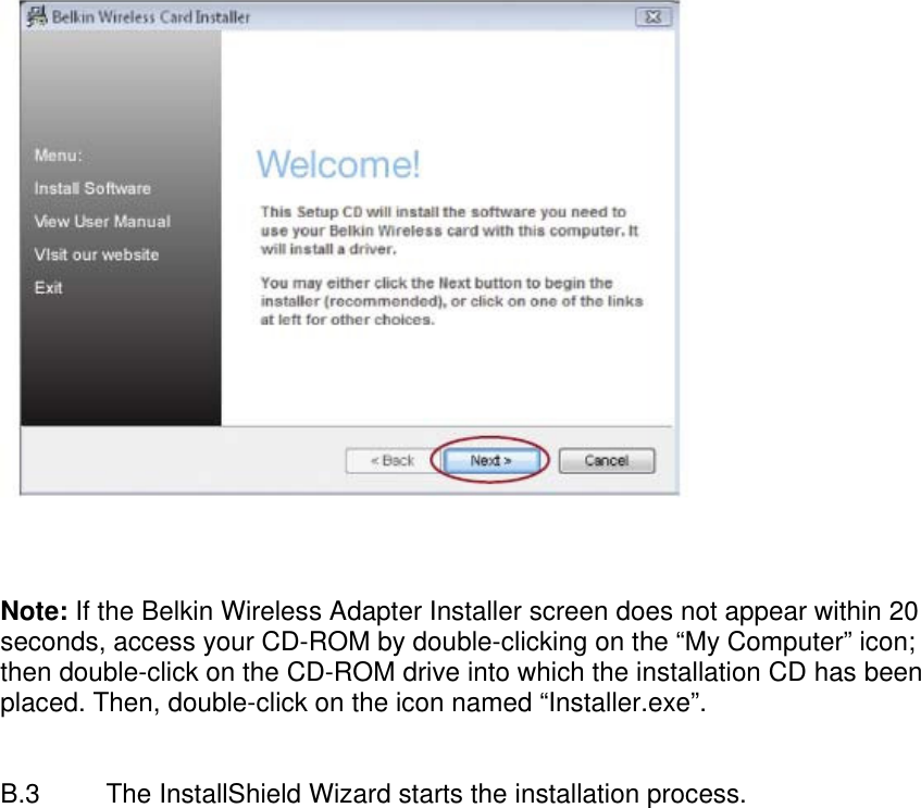      Note: If the Belkin Wireless Adapter Installer screen does not appear within 20 seconds, access your CD-ROM by double-clicking on the “My Computer” icon; then double-click on the CD-ROM drive into which the installation CD has been placed. Then, double-click on the icon named “Installer.exe”.   B.3  The InstallShield Wizard starts the installation process. 
