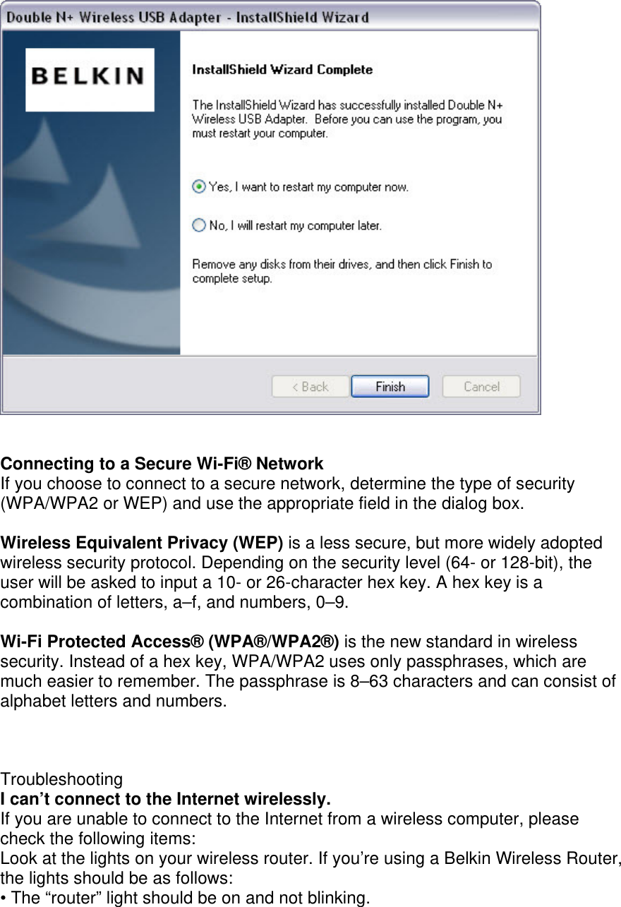     Connecting to a Secure Wi-Fi® Network If you choose to connect to a secure network, determine the type of security (WPA/WPA2 or WEP) and use the appropriate field in the dialog box.  Wireless Equivalent Privacy (WEP) is a less secure, but more widely adopted wireless security protocol. Depending on the security level (64- or 128-bit), the user will be asked to input a 10- or 26-character hex key. A hex key is a combination of letters, a–f, and numbers, 0–9.  Wi-Fi Protected Access® (WPA®/WPA2®) is the new standard in wireless security. Instead of a hex key, WPA/WPA2 uses only passphrases, which are much easier to remember. The passphrase is 8–63 characters and can consist of alphabet letters and numbers.    Troubleshooting I can’t connect to the Internet wirelessly. If you are unable to connect to the Internet from a wireless computer, please check the following items: Look at the lights on your wireless router. If you’re using a Belkin Wireless Router, the lights should be as follows: • The “router” light should be on and not blinking. 