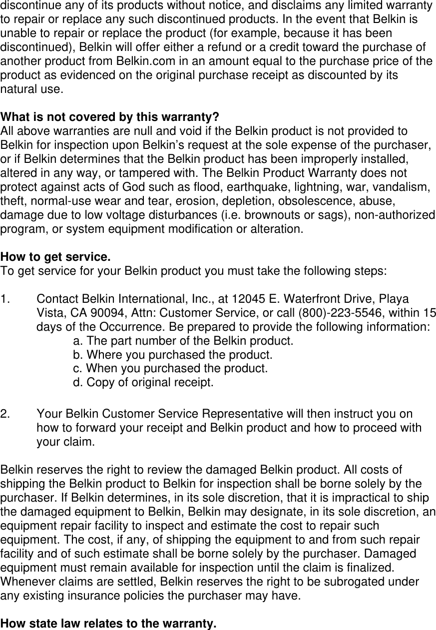  discontinue any of its products without notice, and disclaims any limited warranty to repair or replace any such discontinued products. In the event that Belkin is unable to repair or replace the product (for example, because it has been discontinued), Belkin will offer either a refund or a credit toward the purchase of another product from Belkin.com in an amount equal to the purchase price of the product as evidenced on the original purchase receipt as discounted by its natural use.      What is not covered by this warranty? All above warranties are null and void if the Belkin product is not provided to Belkin for inspection upon Belkin’s request at the sole expense of the purchaser, or if Belkin determines that the Belkin product has been improperly installed, altered in any way, or tampered with. The Belkin Product Warranty does not protect against acts of God such as flood, earthquake, lightning, war, vandalism, theft, normal-use wear and tear, erosion, depletion, obsolescence, abuse, damage due to low voltage disturbances (i.e. brownouts or sags), non-authorized program, or system equipment modification or alteration.  How to get service.    To get service for your Belkin product you must take the following steps:  1.  Contact Belkin International, Inc., at 12045 E. Waterfront Drive, Playa Vista, CA 90094, Attn: Customer Service, or call (800)-223-5546, within 15 days of the Occurrence. Be prepared to provide the following information: a. The part number of the Belkin product. b. Where you purchased the product. c. When you purchased the product. d. Copy of original receipt.  2.  Your Belkin Customer Service Representative will then instruct you on how to forward your receipt and Belkin product and how to proceed with your claim.  Belkin reserves the right to review the damaged Belkin product. All costs of shipping the Belkin product to Belkin for inspection shall be borne solely by the purchaser. If Belkin determines, in its sole discretion, that it is impractical to ship the damaged equipment to Belkin, Belkin may designate, in its sole discretion, an equipment repair facility to inspect and estimate the cost to repair such equipment. The cost, if any, of shipping the equipment to and from such repair facility and of such estimate shall be borne solely by the purchaser. Damaged equipment must remain available for inspection until the claim is finalized. Whenever claims are settled, Belkin reserves the right to be subrogated under any existing insurance policies the purchaser may have.   How state law relates to the warranty. 