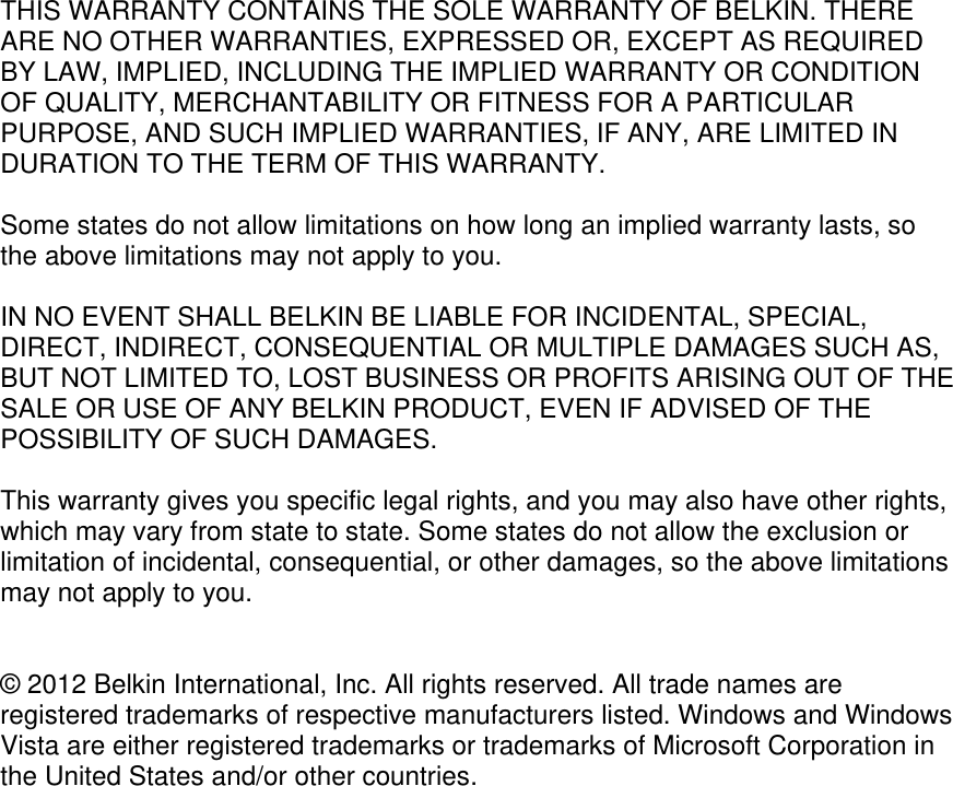  THIS WARRANTY CONTAINS THE SOLE WARRANTY OF BELKIN. THERE ARE NO OTHER WARRANTIES, EXPRESSED OR, EXCEPT AS REQUIRED BY LAW, IMPLIED, INCLUDING THE IMPLIED WARRANTY OR CONDITION OF QUALITY, MERCHANTABILITY OR FITNESS FOR A PARTICULAR PURPOSE, AND SUCH IMPLIED WARRANTIES, IF ANY, ARE LIMITED IN DURATION TO THE TERM OF THIS WARRANTY.   Some states do not allow limitations on how long an implied warranty lasts, so the above limitations may not apply to you.  IN NO EVENT SHALL BELKIN BE LIABLE FOR INCIDENTAL, SPECIAL, DIRECT, INDIRECT, CONSEQUENTIAL OR MULTIPLE DAMAGES SUCH AS, BUT NOT LIMITED TO, LOST BUSINESS OR PROFITS ARISING OUT OF THE SALE OR USE OF ANY BELKIN PRODUCT, EVEN IF ADVISED OF THE POSSIBILITY OF SUCH DAMAGES.   This warranty gives you specific legal rights, and you may also have other rights, which may vary from state to state. Some states do not allow the exclusion or limitation of incidental, consequential, or other damages, so the above limitations may not apply to you.   © 2012 Belkin International, Inc. All rights reserved. All trade names are registered trademarks of respective manufacturers listed. Windows and Windows Vista are either registered trademarks or trademarks of Microsoft Corporation in the United States and/or other countries.  