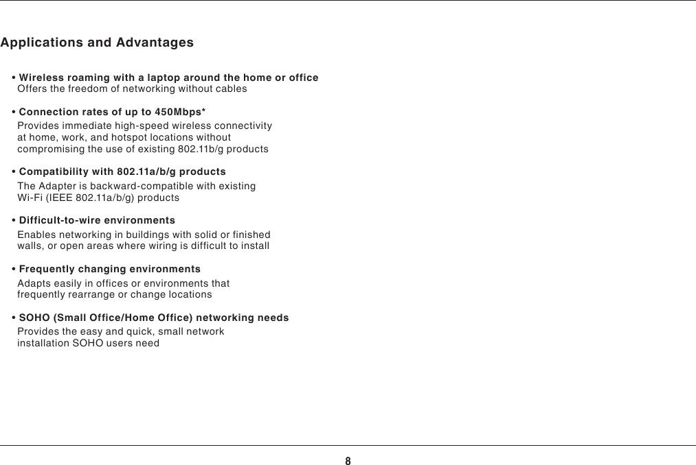 8OVERVIEWApplications and Advantages •Wirelessroamingwithalaptoparoundthehomeoroffice  Offers the freedom of networking without cables •Connectionratesofupto450Mbps*    Provides immediate high-speed wireless connectivity at home, work, and hotspot locations without compromisingtheuseofexisting802.11b/gproducts •Compatibilitywith802.11a/b/gproducts    TheAdapterisbackward-compatiblewithexistingWi-Fi(IEEE802.11a/b/g)products •Difficult-to-wireenvironments    Enablesnetworkinginbuildingswithsolidorfinishedwalls, or open areas where wiring is difficult to install •Frequentlychangingenvironments     Adapts easily in offices or environments that frequently rearrange or change locations •SOHO(SmallOffice/HomeOffice)networkingneeds     Provides the easy and quick, small network installation SOHO users need