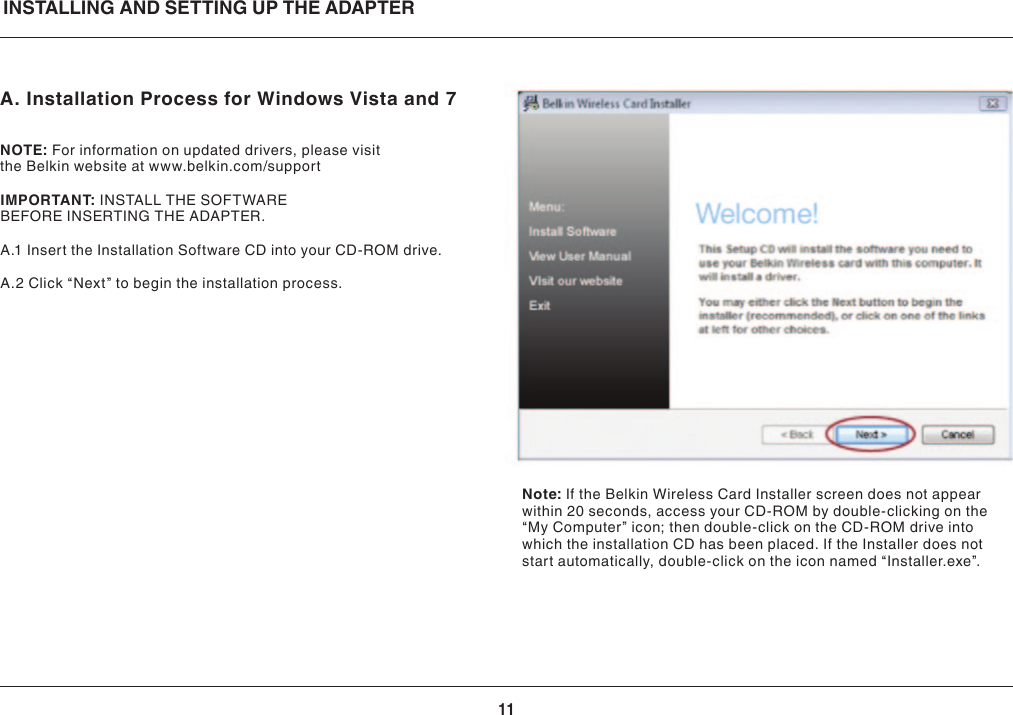 11A. Installation Process for Windows Vista and 7NOTE:For information on updated drivers, please visit theBelkinwebsiteatwww.belkin.com/supportIMPORTANT:INSTALLTHESOFTWAREBEFOREINSERTINGTHEADAPTER.A.1 Insert the Installation Software CD into your CD-ROM drive.A.2Click“Next”tobegintheinstallationprocess.INSTALLING AND SETTING UP THE ADAPTERNote: If the Belkin Wireless Card Installer screen does not appear within 20 seconds, access your CD-ROM by double-clicking on the “My Computer” icon; then double-click on the CD-ROM drive into which the installation CD has been placed. If the Installer does not startautomatically,double-clickontheiconnamed“Installer.exe”.