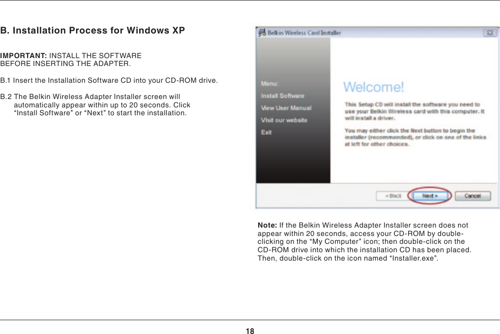 18INSTALLING AND SETTING UP THE ADAPTERB. Installation Process for Windows XPIMPORTANT:INSTALLTHESOFTWAREBEFOREINSERTINGTHEADAPTER.B.1 Insert the Installation Software CD into your CD-ROM drive.B.2  The Belkin Wireless Adapter Installer screen will automatically appear within up to 20 seconds. Click “InstallSoftware”or“Next”tostarttheinstallation.Note: If the Belkin Wireless Adapter Installer screen does not appear within 20 seconds, access your CD-ROM by double-clicking on the “My Computer” icon; then double-click on the CD-ROM drive into which the installation CD has been placed. Then,double-clickontheiconnamed“Installer.exe”.