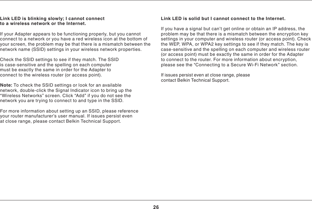 26TROUBLESHOOTINGLink LED is blinking slowly; I cannot connect to a wireless network or the Internet.If your Adapter appears to be functioning properly, but you cannot connect to a network or you have a red wireless icon at the bottom of your screen, the problem may be that there is a mismatch between the network name (SSID) settings in your wireless network properties.Check the SSID settings to see if they match. The SSID is case-sensitive and the spelling on each computer mustbeexactlythesameinorderfortheAdaptertoconnect to the wireless router (or access point).Note: To check the SSID settings or look for an available network, double-click the Signal Indicator icon to bring up the “Wireless Networks” screen. Click “Add” if you do not see the network you are trying to connect to and type in the SSID.For more information about setting up an SSID, please reference yourroutermanufacturer’susermanual.Ifissuespersistevenat close range, please contact Belkin Technical Support.Link LED is solid but I cannot connect to the Internet.Ifyouhaveasignalbutcan’tgetonlineorobtainanIPaddress,theproblem may be that there is a mismatch between the encryption key settings in your computer and wireless router (or access point). Check theWEP,WPA,orWPA2keysettingstoseeiftheymatch.Thekeyiscase-sensitive and the spelling on each computer and wireless router (oraccesspoint)mustbeexactlythesameinorderfortheAdapterto connect to the router. For more information about encryption, please see the “Connecting to a Secure Wi-Fi Network” section. If issues persist even at close range, please contact Belkin Technical Support.
