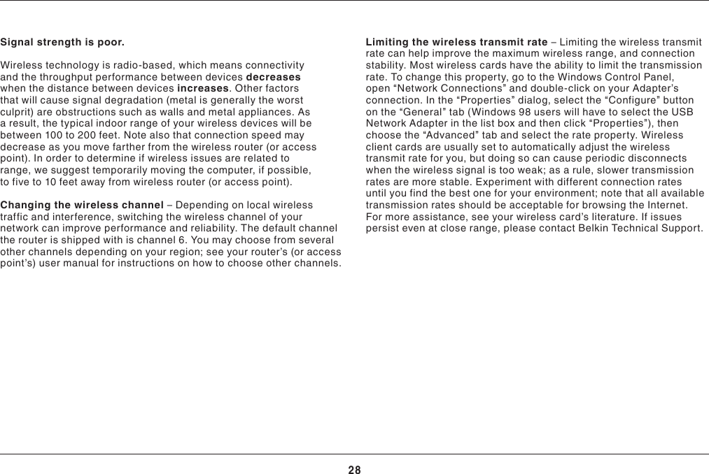 28TROUBLESHOOTINGSignal strength is poor.Wireless technology is radio-based, which means connectivity and the throughput performance between devices decreases when the distance between devices increases. Other factors that will cause signal degradation (metal is generally the worst culprit) are obstructions such as walls and metal appliances. As a result, the typical indoor range of your wireless devices will be between 100 to 200 feet. Note also that connection speed may decrease as you move farther from the wireless router (or access point). In order to determine if wireless issues are related to range, we suggest temporarily moving the computer, if possible, to five to 10 feet away from wireless router (or access point).Changing the wireless channel –Dependingonlocalwirelesstraffic and interference, switching the wireless channel of your network can improve performance and reliability. The default channel therouterisshippedwithischannel6.Youmaychoosefromseveralotherchannelsdependingonyourregion;seeyourrouter’s(oraccesspoint’s)usermanualforinstructionsonhowtochooseotherchannels.Limiting the wireless transmit rate –Limitingthewirelesstransmitratecanhelpimprovethemaximumwirelessrange,andconnectionstability. Most wireless cards have the ability to limit the transmission rate. To change this property, go to the Windows Control Panel, open“NetworkConnections”anddouble-clickonyourAdapter’sconnection. In the “Properties” dialog, select the “Configure” button on the “General” tab (Windows 98 users will have to select the USB NetworkAdapterinthelistboxandthenclick“Properties”),thenchoose the “Advanced” tab and select the rate property. Wireless client cards are usually set to automatically adjust the wireless transmit rate for you, but doing so can cause periodic disconnects when the wireless signal is too weak; as a rule, slower transmission ratesaremorestable.Experimentwithdifferentconnectionratesuntil you find the best one for your environment; note that all available transmission rates should be acceptable for browsing the Internet. Formoreassistance,seeyourwirelesscard’sliterature.Ifissuespersist even at close range, please contact Belkin Technical Support.