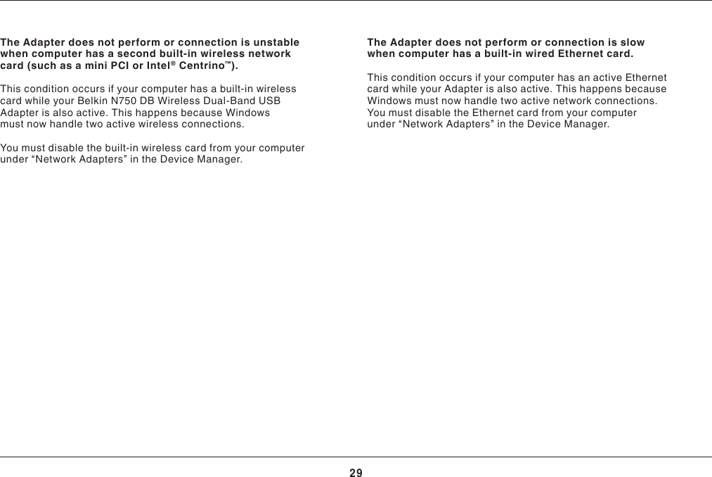 29TROUBLESHOOTINGThe Adapter does not perform or connection is unstable whencomputerhasasecondbuilt-inwirelessnetworkcard (such as a mini PCI or Intel® Centrino™).This condition occurs if your computer has a built-in wireless card while your Belkin N750 DB Wireless Dual-Band USB Adapter is also active. This happens because Windows must now handle two active wireless connections.You must disable the built-in wireless card from your computer under “Network Adapters” in the Device Manager.The Adapter does not perform or connection is slow whencomputerhasabuilt-inwiredEthernetcard.ThisconditionoccursifyourcomputerhasanactiveEthernetcard while your Adapter is also active. This happens because Windows must now handle two active network connections. YoumustdisabletheEthernetcardfromyourcomputerunder “Network Adapters” in the Device Manager.