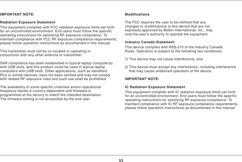 33INFORMATIONIMPORTANTNOTE:Radiation Exposure StatementThisequipmentcomplieswithFCCradiationexposurelimitssetforthforanuncontrolledenvironment.EndusersmustfollowthespecificoperatinginstructionsforsatisfyingRFexposurecompliance.TomaintaincompliancewithFCCRFexposurecompliancerequirements,please follow operation instructions as documented in this manual. This transmitter must not be co-located or operating in conjunction with any other antenna or transmitter.SAR compliance has been established in typical laptop computer(s) with USB slots, and this product could be used in typical laptop computers with USB slots. Other applications, such as handheld PCs or similar devices, have not been verified and may not comply withrelatedRFexposurerulesandsuchuseshallbeprohibited.Theavailabilityofsomespecificchannelsand/oroperationalfrequency bands is country-dependent and firmware is programmed at the factory to match the intended destination. The firmware setting is not accessible by the end user.  ModificationsThe FCC requires the user to be notified that any changes or modifications to this device that are not expresslyapprovedbyBelkinInternational,Inc.,mayvoidtheuser’sauthoritytooperatetheequipment.Industry Canada StatementThis device complies with RSS-210 of the Industry Canada Rules. Operation is subject to the following two conditions:1) This device may not cause interference, and2)  This device must accept any interference, including interference that may cause undesired operation of the device.IMPORTANTNOTE:IC Radiation Exposure StatementThisequipmentcomplieswithICradiationexposurelimitssetforthforanuncontrolledenvironment.EndusersmustfollowthespecificoperatinginstructionsforsatisfyingRFexposurecompliance.TomaintaincompliancewithICRFexposurecompliancerequirements,please follow operation instructions as documented in this manual.