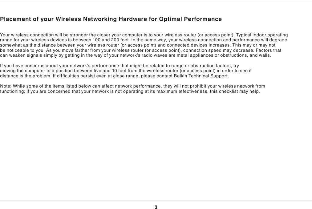 3INTRODUCTIONPlacement of your Wireless Networking Hardware for Optimal PerformanceYour wireless connection will be stronger the closer your computer is to your wireless router (or access point). Typical indoor operating range for your wireless devices is between 100 and 200 feet. In the same way, your wireless connection and performance will degrade somewhat as the distance between your wireless router (or access point) and connected devices increases. This may or may not be noticeable to you. As you move farther from your wireless router (or access point), connection speed may decrease. Factors that canweakensignalssimplybygettinginthewayofyournetwork’sradiowavesaremetalappliancesorobstructions,andwalls.Ifyouhaveconcernsaboutyournetwork’sperformancethatmightberelatedtorangeorobstructionfactors,trymoving the computer to a position between five and 10 feet from the wireless router (or access point) in order to see if distance is the problem. If difficulties persist even at close range, please contact Belkin Technical Support.Note: While some of the items listed below can affect network performance, they will not prohibit your wireless network from functioning;ifyouareconcernedthatyournetworkisnotoperatingatitsmaximumeffectiveness,thischecklistmayhelp.