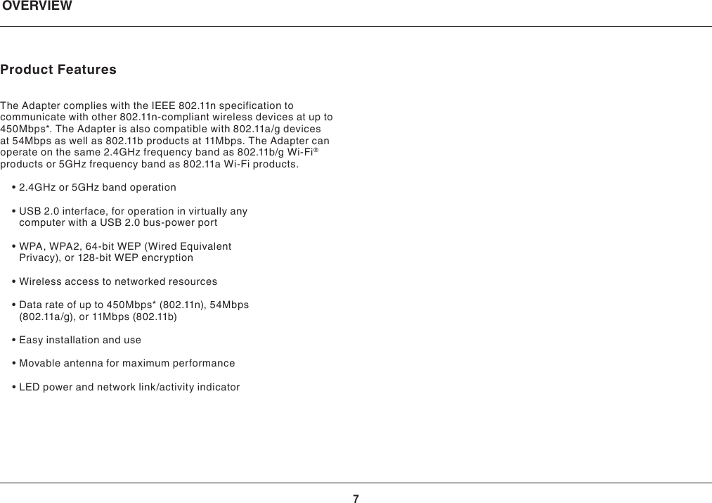 7Product Features TheAdaptercomplieswiththeIEEE802.11nspecificationtocommunicate with other 802.11n-compliant wireless devices at up to 450Mbps*.TheAdapterisalsocompatiblewith802.11a/gdevicesat 54Mbps as well as 802.11b products at 11Mbps. The Adapter can operateonthesame2.4GHzfrequencybandas802.11b/gWi-Fi® productsor5GHzfrequencybandas802.11aWi-Fiproducts. •2.4GHzor5GHzbandoperation •USB2.0interface,foroperationinvirtuallyanycomputer with a USB 2.0 bus-power port •WPA,WPA2,64-bitWEP(WiredEquivalentPrivacy),or128-bitWEPencryption •Wirelessaccesstonetworkedresources •Datarateofupto450Mbps*(802.11n),54Mbps(802.11a/g),or11Mbps(802.11b) •Easyinstallationanduse •Movableantennaformaximumperformance •LEDpowerandnetworklink/activityindicatorOVERVIEW