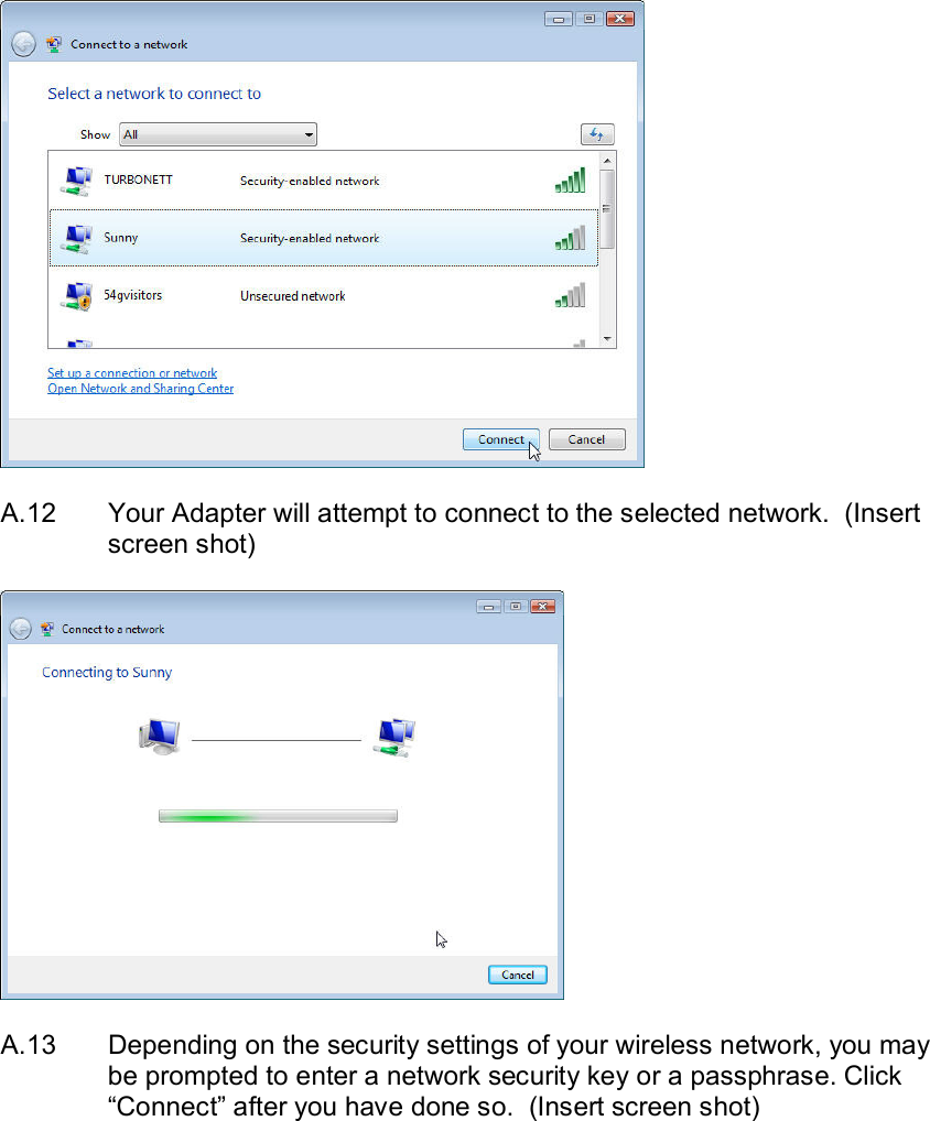    A.12  Your Adapter will attempt to connect to the selected network.  (Insert screen shot)    A.13  Depending on the security settings of your wireless network, you may be prompted to enter a network security key or a passphrase. Click “Connect” after you have done so.  (Insert screen shot)  