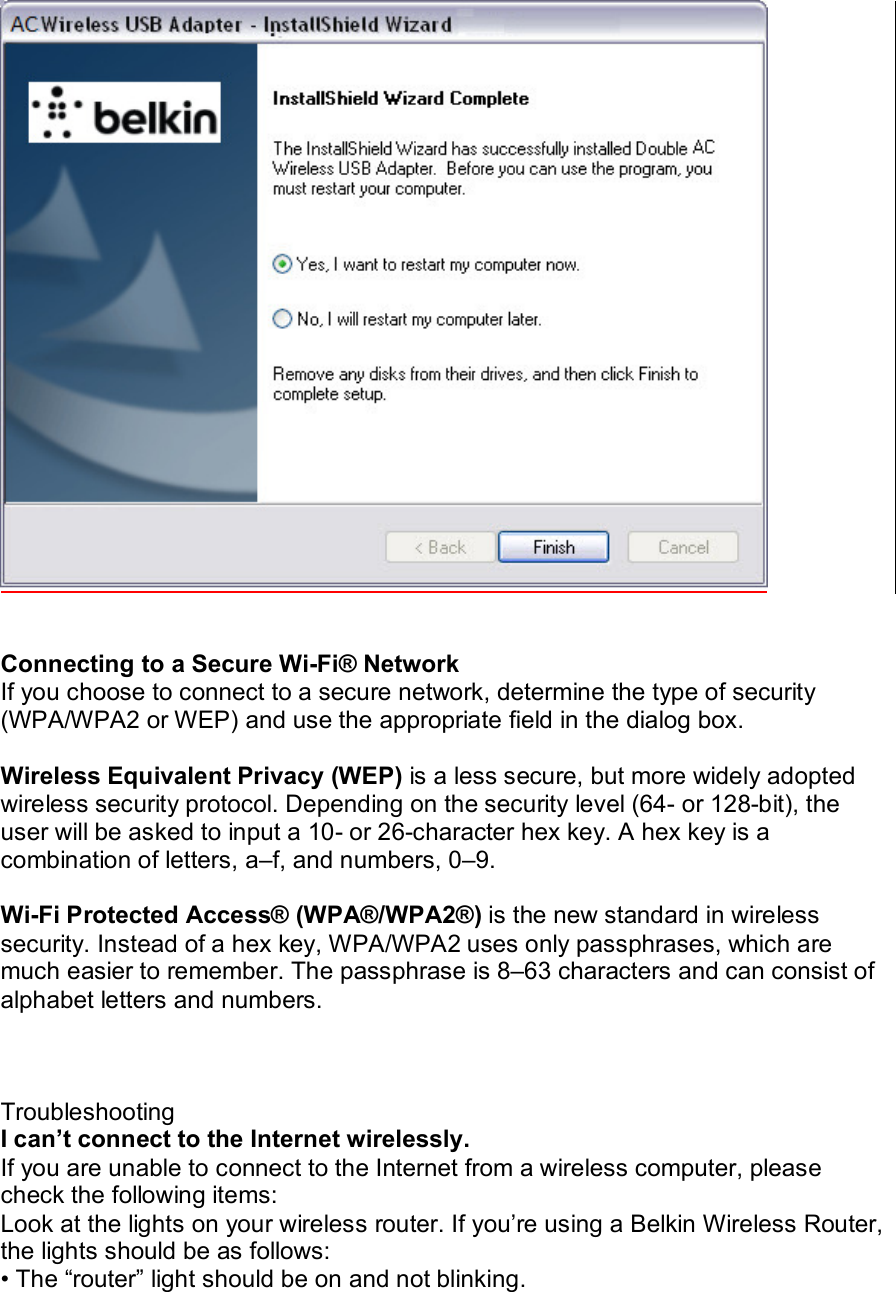     Connecting to a Secure Wi-Fi® Network If you choose to connect to a secure network, determine the type of security (WPA/WPA2 or WEP) and use the appropriate field in the dialog box.  Wireless Equivalent Privacy (WEP) is a less secure, but more widely adopted wireless security protocol. Depending on the security level (64- or 128-bit), the user will be asked to input a 10- or 26-character hex key. A hex key is a combination of letters, a–f, and numbers, 0–9.  Wi-Fi Protected Access® (WPA®/WPA2®) is the new standard in wireless security. Instead of a hex key, WPA/WPA2 uses only passphrases, which are much easier to remember. The passphrase is 8–63 characters and can consist of alphabet letters and numbers.    Troubleshooting I can’t connect to the Internet wirelessly. If you are unable to connect to the Internet from a wireless computer, please check the following items: Look at the lights on your wireless router. If you’re using a Belkin Wireless Router, the lights should be as follows: • The “router” light should be on and not blinking. 