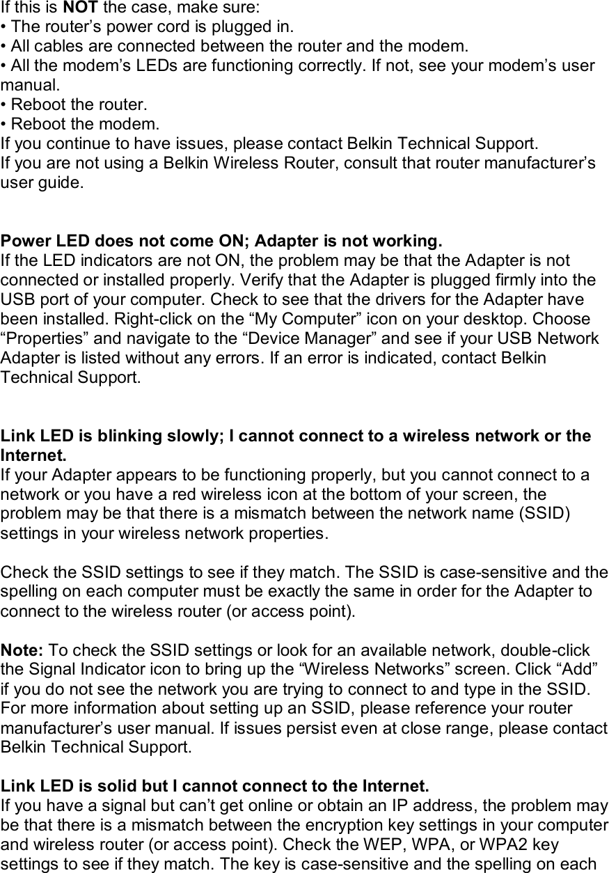   If this is NOT the case, make sure: • The router’s power cord is plugged in. • All cables are connected between the router and the modem. • All the modem’s LEDs are functioning correctly. If not, see your modem’s user manual. • Reboot the router. • Reboot the modem. If you continue to have issues, please contact Belkin Technical Support. If you are not using a Belkin Wireless Router, consult that router manufacturer’s user guide.   Power LED does not come ON; Adapter is not working. If the LED indicators are not ON, the problem may be that the Adapter is not connected or installed properly. Verify that the Adapter is plugged firmly into the USB port of your computer. Check to see that the drivers for the Adapter have been installed. Right-click on the “My Computer” icon on your desktop. Choose “Properties” and navigate to the “Device Manager” and see if your USB Network Adapter is listed without any errors. If an error is indicated, contact Belkin Technical Support.   Link LED is blinking slowly; I cannot connect to a wireless network or the Internet. If your Adapter appears to be functioning properly, but you cannot connect to a network or you have a red wireless icon at the bottom of your screen, the problem may be that there is a mismatch between the network name (SSID) settings in your wireless network properties.  Check the SSID settings to see if they match. The SSID is case-sensitive and the spelling on each computer must be exactly the same in order for the Adapter to connect to the wireless router (or access point).  Note: To check the SSID settings or look for an available network, double-click the Signal Indicator icon to bring up the “Wireless Networks” screen. Click “Add” if you do not see the network you are trying to connect to and type in the SSID. For more information about setting up an SSID, please reference your router manufacturer’s user manual. If issues persist even at close range, please contact Belkin Technical Support.  Link LED is solid but I cannot connect to the Internet. If you have a signal but can’t get online or obtain an IP address, the problem may be that there is a mismatch between the encryption key settings in your computer and wireless router (or access point). Check the WEP, WPA, or WPA2 key settings to see if they match. The key is case-sensitive and the spelling on each 
