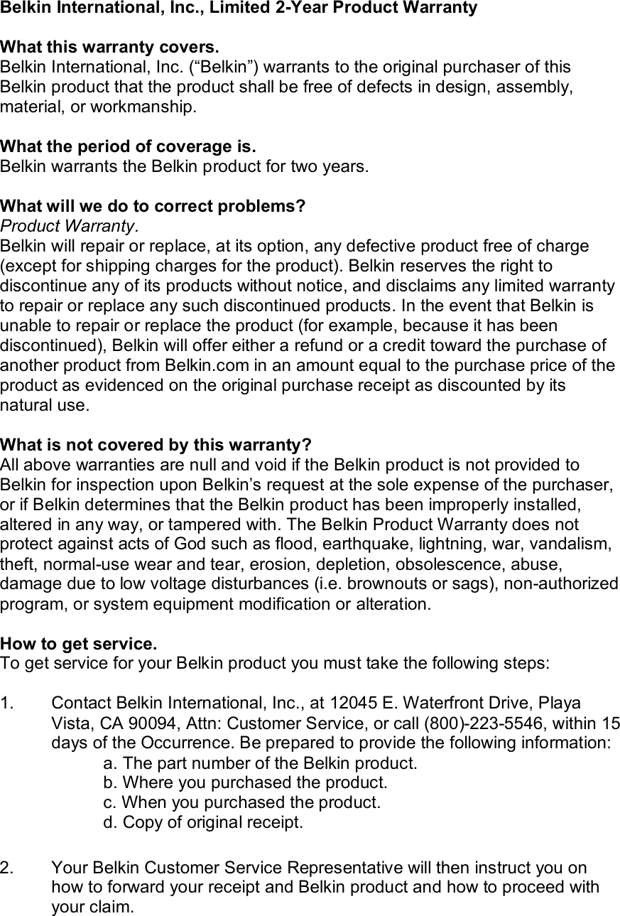  Belkin International, Inc., Limited 2-Year Product Warranty  What this warranty covers. Belkin International, Inc. (“Belkin”) warrants to the original purchaser of this Belkin product that the product shall be free of defects in design, assembly, material, or workmanship.   What the period of coverage is. Belkin warrants the Belkin product for two years.  What will we do to correct problems?  Product Warranty. Belkin will repair or replace, at its option, any defective product free of charge (except for shipping charges for the product). Belkin reserves the right to discontinue any of its products without notice, and disclaims any limited warranty to repair or replace any such discontinued products. In the event that Belkin is unable to repair or replace the product (for example, because it has been discontinued), Belkin will offer either a refund or a credit toward the purchase of another product from Belkin.com in an amount equal to the purchase price of the product as evidenced on the original purchase receipt as discounted by its natural use.      What is not covered by this warranty? All above warranties are null and void if the Belkin product is not provided to Belkin for inspection upon Belkin’s request at the sole expense of the purchaser, or if Belkin determines that the Belkin product has been improperly installed, altered in any way, or tampered with. The Belkin Product Warranty does not protect against acts of God such as flood, earthquake, lightning, war, vandalism, theft, normal-use wear and tear, erosion, depletion, obsolescence, abuse, damage due to low voltage disturbances (i.e. brownouts or sags), non-authorized program, or system equipment modification or alteration.  How to get service.    To get service for your Belkin product you must take the following steps:  1.  Contact Belkin International, Inc., at 12045 E. Waterfront Drive, Playa Vista, CA 90094, Attn: Customer Service, or call (800)-223-5546, within 15 days of the Occurrence. Be prepared to provide the following information: a. The part number of the Belkin product. b. Where you purchased the product. c. When you purchased the product. d. Copy of original receipt.  2.  Your Belkin Customer Service Representative will then instruct you on how to forward your receipt and Belkin product and how to proceed with your claim. 
