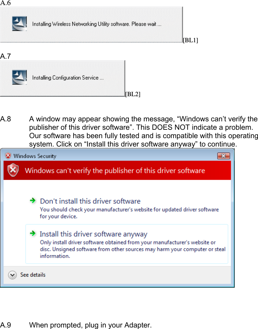     A.6 [BL1]  A.7 [BL2]   A.8   A window may appear showing the message, “Windows can’t verify the publisher of this driver software”. This DOES NOT indicate a problem. Our software has been fully tested and is compatible with this operating system. Click on “Install this driver software anyway” to continue.        A.9  When prompted, plug in your Adapter.  