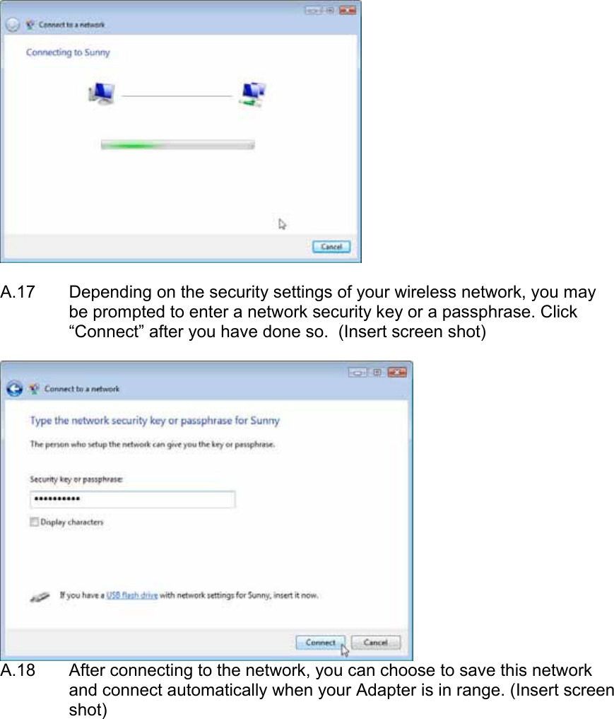    A.17  Depending on the security settings of your wireless network, you may be prompted to enter a network security key or a passphrase. Click “Connect” after you have done so.  (Insert screen shot)   A.18  After connecting to the network, you can choose to save this network and connect automatically when your Adapter is in range. (Insert screen shot)  