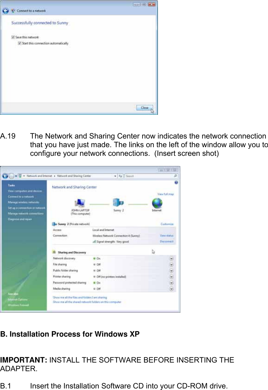     A.19  The Network and Sharing Center now indicates the network connection that you have just made. The links on the left of the window allow you to configure your network connections.  (Insert screen shot)      B. Installation Process for Windows XP   IMPORTANT: INSTALL THE SOFTWARE BEFORE INSERTING THE ADAPTER.  B.1  Insert the Installation Software CD into your CD-ROM drive.  