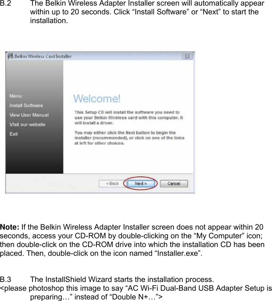  B.2  The Belkin Wireless Adapter Installer screen will automatically appear within up to 20 seconds. Click “Install Software” or “Next” to start the installation.        Note: If the Belkin Wireless Adapter Installer screen does not appear within 20 seconds, access your CD-ROM by double-clicking on the “My Computer” icon; then double-click on the CD-ROM drive into which the installation CD has been placed. Then, double-click on the icon named “Installer.exe”.   B.3  The InstallShield Wizard starts the installation process. &lt;please photoshop this image to say “AC Wi-Fi Dual-Band USB Adapter Setup is preparing…” instead of “Double N+…”&gt;  