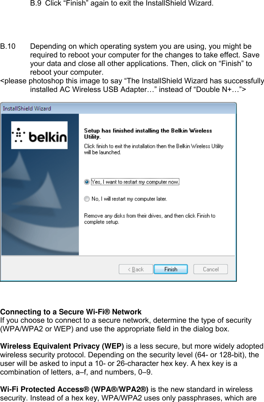    B.9  Click “Finish” again to exit the InstallShield Wizard.     B.10  Depending on which operating system you are using, you might be required to reboot your computer for the changes to take effect. Save your data and close all other applications. Then, click on “Finish” to reboot your computer. &lt;please photoshop this image to say “The InstallShield Wizard has successfully installed AC Wireless USB Adapter…” instead of “Double N+…”&gt;      Connecting to a Secure Wi-Fi® Network If you choose to connect to a secure network, determine the type of security (WPA/WPA2 or WEP) and use the appropriate field in the dialog box.  Wireless Equivalent Privacy (WEP) is a less secure, but more widely adopted wireless security protocol. Depending on the security level (64- or 128-bit), the user will be asked to input a 10- or 26-character hex key. A hex key is a combination of letters, a–f, and numbers, 0–9.  Wi-Fi Protected Access® (WPA®/WPA2®) is the new standard in wireless security. Instead of a hex key, WPA/WPA2 uses only passphrases, which are 