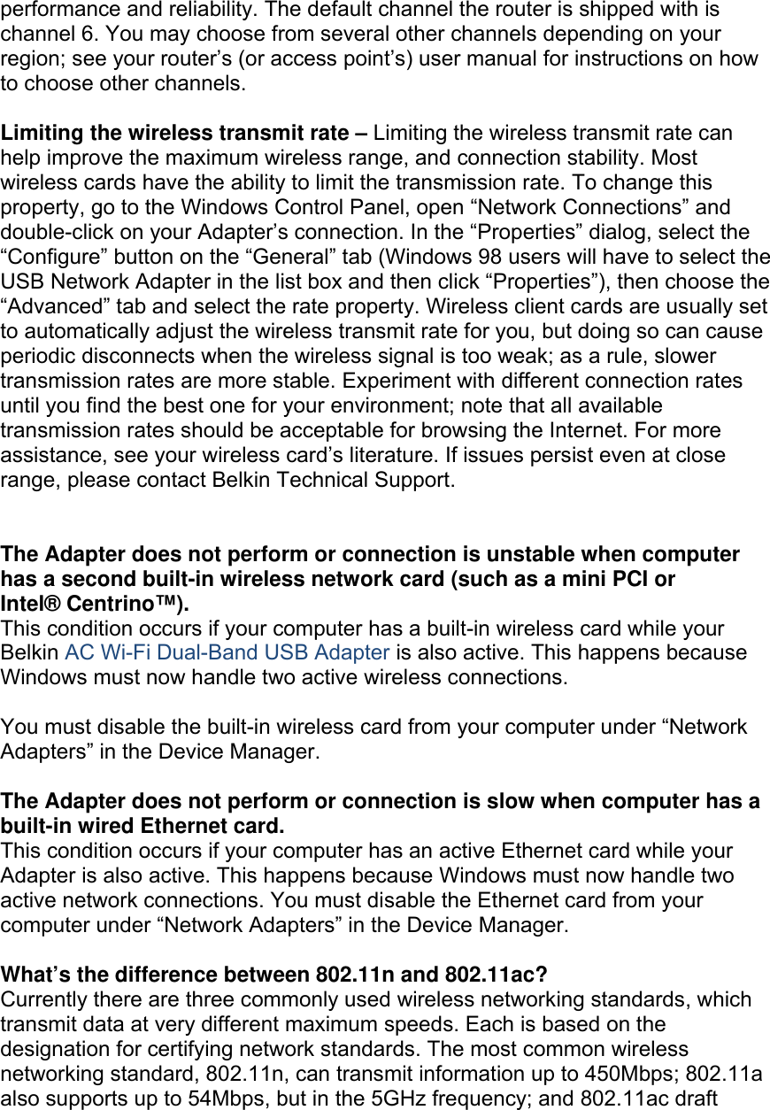  performance and reliability. The default channel the router is shipped with is channel 6. You may choose from several other channels depending on your region; see your router’s (or access point’s) user manual for instructions on how to choose other channels.  Limiting the wireless transmit rate – Limiting the wireless transmit rate can help improve the maximum wireless range, and connection stability. Most wireless cards have the ability to limit the transmission rate. To change this property, go to the Windows Control Panel, open “Network Connections” and double-click on your Adapter’s connection. In the “Properties” dialog, select the “Configure” button on the “General” tab (Windows 98 users will have to select the USB Network Adapter in the list box and then click “Properties”), then choose the “Advanced” tab and select the rate property. Wireless client cards are usually set to automatically adjust the wireless transmit rate for you, but doing so can cause periodic disconnects when the wireless signal is too weak; as a rule, slower transmission rates are more stable. Experiment with different connection rates until you find the best one for your environment; note that all available transmission rates should be acceptable for browsing the Internet. For more assistance, see your wireless card’s literature. If issues persist even at close range, please contact Belkin Technical Support.   The Adapter does not perform or connection is unstable when computer has a second built-in wireless network card (such as a mini PCI or Intel® Centrino™). This condition occurs if your computer has a built-in wireless card while your Belkin AC Wi-Fi Dual-Band USB Adapter is also active. This happens because Windows must now handle two active wireless connections.  You must disable the built-in wireless card from your computer under “Network Adapters” in the Device Manager.  The Adapter does not perform or connection is slow when computer has a built-in wired Ethernet card. This condition occurs if your computer has an active Ethernet card while your Adapter is also active. This happens because Windows must now handle two active network connections. You must disable the Ethernet card from your computer under “Network Adapters” in the Device Manager.  What’s the difference between 802.11n and 802.11ac? Currently there are three commonly used wireless networking standards, which transmit data at very different maximum speeds. Each is based on the designation for certifying network standards. The most common wireless networking standard, 802.11n, can transmit information up to 450Mbps; 802.11a also supports up to 54Mbps, but in the 5GHz frequency; and 802.11ac draft 