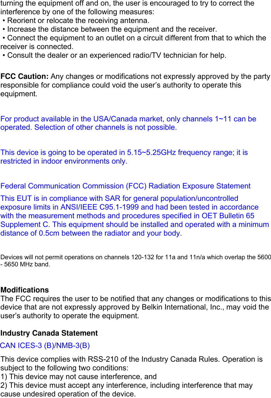  turning the equipment off and on, the user is encouraged to try to correct the interference by one of the following measures:  • Reorient or relocate the receiving antenna.  • Increase the distance between the equipment and the receiver.  • Connect the equipment to an outlet on a circuit different from that to which the receiver is connected.  • Consult the dealer or an experienced radio/TV technician for help.  FCC Caution: Any changes or modifications not expressly approved by the party responsible for compliance could void the user’s authority to operate this equipment.   For product available in the USA/Canada market, only channels 1~11 can be operated. Selection of other channels is not possible.  This device is going to be operated in 5.15~5.25GHz frequency range; it is restricted in indoor environments only.  Federal Communication Commission (FCC) Radiation Exposure Statement This EUT is in compliance with SAR for general population/uncontrolled exposure limits in ANSI/IEEE C95.1-1999 and had been tested in accordance with the measurement methods and procedures specified in OET Bulletin 65 Supplement C. This equipment should be installed and operated with a minimum distance of 0.5cm between the radiator and your body.  Devices will not permit operations on channels 120-132 for 11a and 11n/a which overlap the 5600 - 5650 MHz band.   Modifications The FCC requires the user to be notified that any changes or modifications to this device that are not expressly approved by Belkin International, Inc., may void the user’s authority to operate the equipment.  Industry Canada Statement   This device complies with RSS-210 of the Industry Canada Rules. Operation is subject to the following two conditions: 1) This device may not cause interference, and 2) This device must accept any interference, including interference that may cause undesired operation of the device. CAN ICES-3 (B)/NMB-3(B)