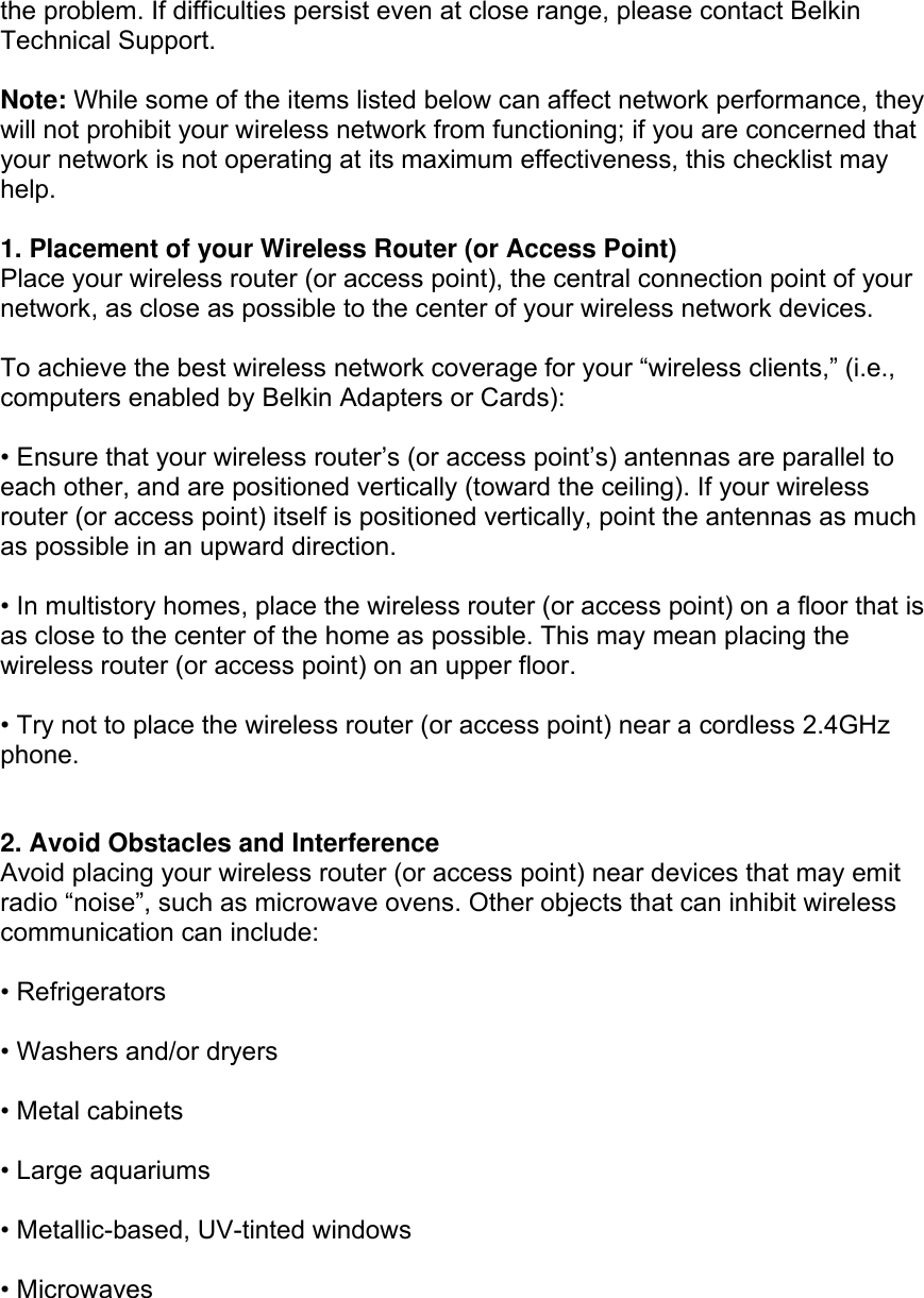  the problem. If difficulties persist even at close range, please contact Belkin Technical Support.  Note: While some of the items listed below can affect network performance, they will not prohibit your wireless network from functioning; if you are concerned that your network is not operating at its maximum effectiveness, this checklist may help.  1. Placement of your Wireless Router (or Access Point) Place your wireless router (or access point), the central connection point of your network, as close as possible to the center of your wireless network devices.  To achieve the best wireless network coverage for your “wireless clients,” (i.e., computers enabled by Belkin Adapters or Cards):  • Ensure that your wireless router’s (or access point’s) antennas are parallel to each other, and are positioned vertically (toward the ceiling). If your wireless router (or access point) itself is positioned vertically, point the antennas as much as possible in an upward direction.  • In multistory homes, place the wireless router (or access point) on a floor that is as close to the center of the home as possible. This may mean placing the wireless router (or access point) on an upper floor.  • Try not to place the wireless router (or access point) near a cordless 2.4GHz phone.   2. Avoid Obstacles and Interference Avoid placing your wireless router (or access point) near devices that may emit radio “noise”, such as microwave ovens. Other objects that can inhibit wireless communication can include:  • Refrigerators  • Washers and/or dryers  • Metal cabinets  • Large aquariums  • Metallic-based, UV-tinted windows  • Microwaves  