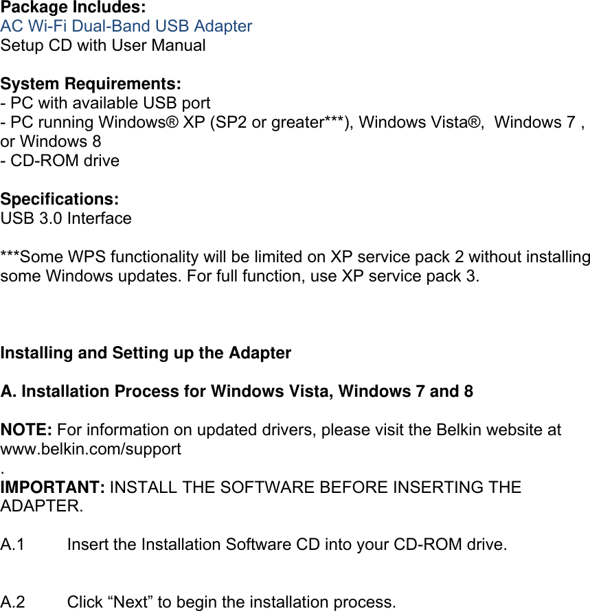  Package Includes: AC Wi-Fi Dual-Band USB Adapter Setup CD with User Manual  System Requirements: - PC with available USB port  - PC running Windows® XP (SP2 or greater***), Windows Vista®,  Windows 7 , or Windows 8 - CD-ROM drive  Specifications: USB 3.0 Interface  ***Some WPS functionality will be limited on XP service pack 2 without installing some Windows updates. For full function, use XP service pack 3.    Installing and Setting up the Adapter  A. Installation Process for Windows Vista, Windows 7 and 8  NOTE: For information on updated drivers, please visit the Belkin website at www.belkin.com/support .  IMPORTANT: INSTALL THE SOFTWARE BEFORE INSERTING THE ADAPTER.  A.1  Insert the Installation Software CD into your CD-ROM drive.   A.2   Click “Next” to begin the installation process.  