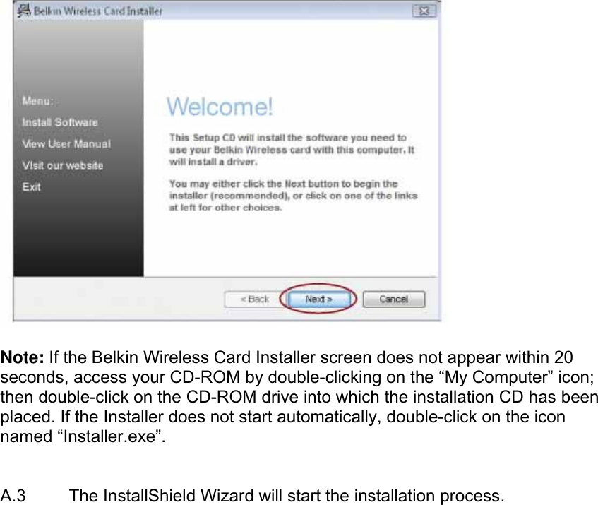    Note: If the Belkin Wireless Card Installer screen does not appear within 20 seconds, access your CD-ROM by double-clicking on the “My Computer” icon; then double-click on the CD-ROM drive into which the installation CD has been placed. If the Installer does not start automatically, double-click on the icon named “Installer.exe”.    A.3  The InstallShield Wizard will start the installation process. 