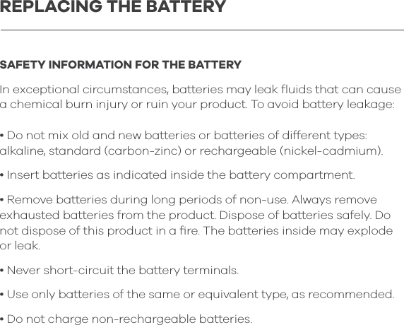 SAFETY INFORMATION FOR THE BATTERYIn exceptional circumstances, batteries may leak ﬂuids that can cause a chemical burn injury or ruin your product. To avoid battery leakage:&bull; Do not mix old and new batteries or batteries of different types: alkaline, standard (carbon-zinc) or rechargeable (nickel-cadmium).&bull; Insert batteries as indicated inside the battery compartment.&bull; Remove batteries during long periods of non-use. Always remove exhausted batteries from the product. Dispose of batteries safely. Do not dispose of this product in a ﬁre. The batteries inside may explode or leak.&bull; Never short-circuit the battery terminals. &bull; Use only batteries of the same or equivalent type, as recommended.&bull; Do not charge non-rechargeable batteries.REPLACING THE BATTERY