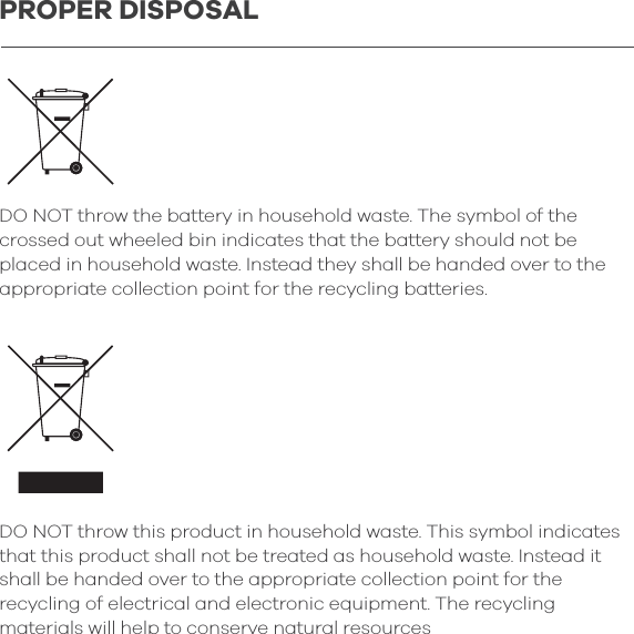 DO NOT throw the battery in household waste. The symbol of the crossed out wheeled bin indicates that the battery should not be placed in household waste. Instead they shall be handed over to the appropriate collection point for the recycling batteries.DO NOT throw this product in household waste. This symbol indicates that this product shall not be treated as household waste. Instead it shall be handed over to the appropriate collection point for the recycling of electrical and electronic equipment. The recycling materials will help to conserve natural resourcesPROPER DISPOSAL