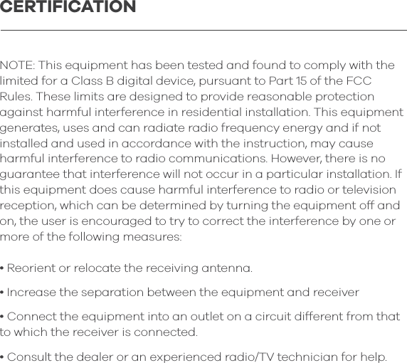 NOTE: This equipment has been tested and found to comply with the limited for a Class B digital device, pursuant to Part 15 of the FCC Rules. These limits are designed to provide reasonable protection against harmful interference in residential installation. This equipment generates, uses and can radiate radio frequency energy and if not installed and used in accordance with the instruction, may cause harmful interference to radio communications. However, there is no guarantee that interference will not occur in a particular installation. If this equipment does cause harmful interference to radio or television reception, which can be determined by turning the equipment off and on, the user is encouraged to try to correct the interference by one or more of the following measures:&bull; Reorient or relocate the receiving antenna.&bull; Increase the separation between the equipment and receiver&bull; Connect the equipment into an outlet on a circuit different from that to which the receiver is connected.&bull; Consult the dealer or an experienced radio/TV technician for help.CERTIFICATION