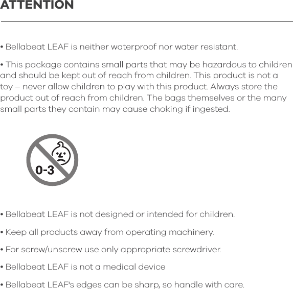 &bull; Bellabeat LEAF is neither waterproof nor water resistant.&bull; This package contains small parts that may be hazardous to children and should be kept out of reach from children. This product is not a toy &ndash; never allow children to play with this product. Always store the product out of reach from children. The bags themselves or the many small parts they contain may cause choking if ingested.&bull; Bellabeat LEAF is not designed or intended for children.&bull; Keep all products away from operating machinery.&bull; For screw/unscrew use only appropriate screwdriver.&bull; Bellabeat LEAF is not a medical device&bull; Bellabeat LEAF's edges can be sharp, so handle with care. ATTENTION