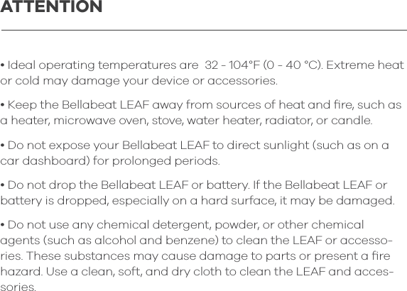 ATTENTION&bull; Ideal operating temperatures are  32 - 104&deg;F (0 - 40 &deg;C). Extreme heat or cold may damage your device or accessories.&bull; Keep the Bellabeat LEAF away from sources of heat and ﬁre, such as a heater, microwave oven, stove, water heater, radiator, or candle.  &bull; Do not expose your Bellabeat LEAF to direct sunlight (such as on a car dashboard) for prolonged periods. &bull; Do not drop the Bellabeat LEAF or battery. If the Bellabeat LEAF or battery is dropped, especially on a hard surface, it may be damaged.&bull; Do not use any chemical detergent, powder, or other chemical agents (such as alcohol and benzene) to clean the LEAF or accesso-ries. These substances may cause damage to parts or present a ﬁre hazard. Use a clean, soft, and dry cloth to clean the LEAF and acces-sories.