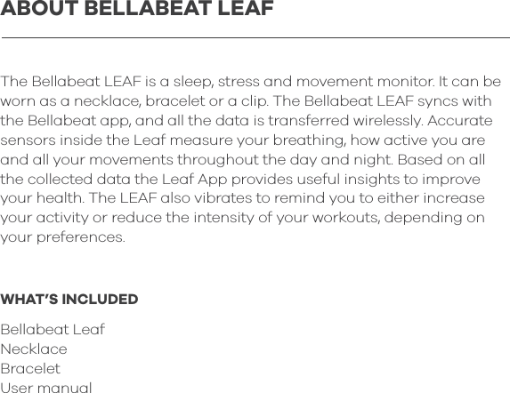 The Bellabeat LEAF is a sleep, stress and movement monitor. It can be worn as a necklace, bracelet or a clip. The Bellabeat LEAF syncs with the Bellabeat app, and all the data is transferred wirelessly. Accurate sensors inside the Leaf measure your breathing, how active you are and all your movements throughout the day and night. Based on all the collected data the Leaf App provides useful insights to improve your health. The LEAF also vibrates to remind you to either increase your activity or reduce the intensity of your workouts, depending on your preferences. WHAT&rsquo;S INCLUDEDBellabeat LeafNecklace BraceletUser manualABOUT BELLABEAT LEAF
