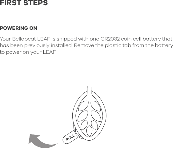 POWERING ONYour Bellabeat LEAF is shipped with one CR2032 coin cell battery that has been previously installed. Remove the plastic tab from the battery to power on your LEAF.FIRST STEPS