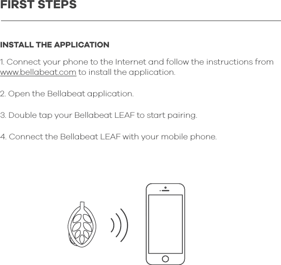 INSTALL THE APPLICATION1. Connect your phone to the Internet and follow the instructions from www.bellabeat.com to install the application.2. Open the Bellabeat application.3. Double tap your Bellabeat LEAF to start pairing.4. Connect the Bellabeat LEAF with your mobile phone.FIRST STEPS