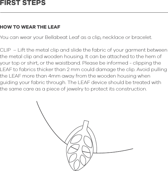 HOW TO WEAR THE LEAFYou can wear your Bellabeat Leaf as a clip, necklace or bracelet.CLIP  &ndash; Lift the metal clip and slide the fabric of your garment between the metal clip and wooden housing. It can be attached to the hem of your top or shirt, or the waistband. Please be informed - clipping the LEAF to fabrics thicker than 2 mm could damage the clip. Avoid pulling the LEAF more than 4mm away from the wooden housing when guiding your fabric through. The LEAF device should be treated with the same care as a piece of jewelry to protect its construction.FIRST STEPS