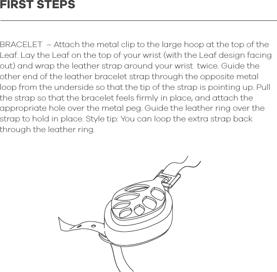 BRACELET  &ndash; Attach the metal clip to the large hoop at the top of the Leaf. Lay the Leaf on the top of your wrist (with the Leaf design facing out) and wrap the leather strap around your wrist  twice. Guide the other end of the leather bracelet strap through the opposite metal loop from the underside so that the tip of the strap is pointing up. Pull the strap so that the bracelet feels ﬁrmly in place, and attach the appropriate hole over the metal peg. Guide the leather ring over the strap to hold in place. Style tip: You can loop the extra strap back through the leather ring.FIRST STEPS