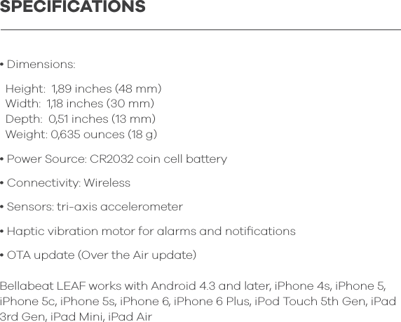 &bull; Dimensions:  Height:  1,89 inches (48 mm)  Width:  1,18 inches (30 mm)  Depth:  0,51 inches (13 mm)  Weight: 0,635 ounces (18 g)&bull; Power Source: CR2032 coin cell battery&bull; Connectivity: Wireless &bull; Sensors: tri-axis accelerometer&bull; Haptic vibration motor for alarms and notiﬁcations&bull; OTA update (Over the Air update)Bellabeat LEAF works with Android 4.3 and later, iPhone 4s, iPhone 5, iPhone 5c, iPhone 5s, iPhone 6, iPhone 6 Plus, iPod Touch 5th Gen, iPad 3rd Gen, iPad Mini, iPad AirSPECIFICATIONS