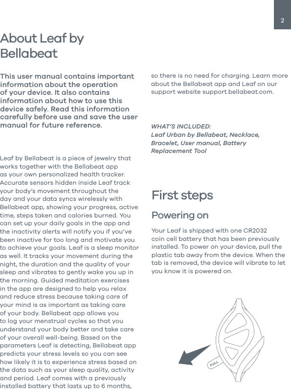 2About Leaf by Bellabeat Leaf by Bellabeat is a piece of jewelry that works together with the Bellabeat app as your own personalized health tracker. Accurate sensors hidden inside Leaf track your body&rsquo;s movement throughout the day and your data syncs wirelessly with Bellabeat app, showing your progress, active time, steps taken and calories burned. You can set up your daily goals in the app and the inactivity alerts will notify you if you&rsquo;ve been inactive for too long and motivate you to achieve your goals. Leaf is a sleep monitor as well. It tracks your movement during the night, the duration and the quality of your sleep and vibrates to gently wake you up in the morning. Guided meditation exercises in the app are designed to help you relax and reduce stress because taking care of your mind is as important as taking care of your body. Bellabeat app allows you to log your menstrual cycles so that you understand your body better and take care of your overall well-being. Based on the parameters Leaf is detecting, Bellabeat app predicts your stress levels so you can see how likely it is to experience stress based on the data such as your sleep quality, activity and period. Leaf comes with a previously installed battery that lasts up to 6 months, This user manual contains important information about the operation of your device. It also contains information about how to use this device safely. Read this information carefully before use and save the user manual for future reference. WHAT&rsquo;S INCLUDED:Leaf Urban by Bellabeat, Necklace, Bracelet, User manual, Battery Replacement ToolFirst stepsPowering on Your Leaf is shipped with one CR2032 coin cell battery that has been previously installed. To power on your device, pull the plastic tab away from the device. When the tab is removed, the device will vibrate to let you know it is powered on.so there is no need for charging. Learn more about the Bellabeat app and Leaf on our support website support.bellabeat.com. 