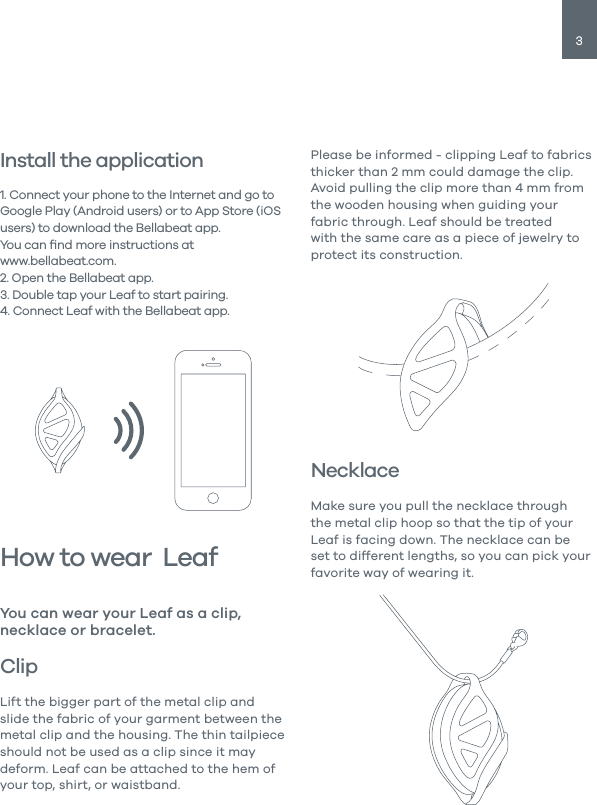 3Install the application 1. Connect your phone to the Internet and go to Google Play (Android users) or to App Store (iOS users) to download the Bellabeat app.You can ﬁnd more instructions atwww.bellabeat.com.2. Open the Bellabeat app.3. Double tap your Leaf to start pairing.4. Connect Leaf with the Bellabeat app.How to wear  LeafClipLift the bigger part of the metal clip and slide the fabric of your garment between the metal clip and the housing. The thin tailpiece should not be used as a clip since it may deform. Leaf can be attached to the hem of your top, shirt, or waistband. You can wear your Leaf as a clip, necklace or bracelet.Please be informed - clipping Leaf to fabrics thicker than 2 mm could damage the clip. Avoid pulling the clip more than 4 mm from the wooden housing when guiding your fabric through. Leaf should be treated with the same care as a piece of jewelry to protect its construction. NecklaceMake sure you pull the necklace through the metal clip hoop so that the tip of your Leaf is facing down. The necklace can be set to different lengths, so you can pick your favorite way of wearing it.