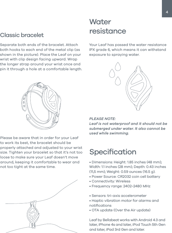 4Classic braceletSeparate both ends of the bracelet. Attach both hooks to each end of the metal clip (as shown in the picture). Place the Leaf on your wrist with clip design facing upward. Wrap the longer strap around your wrist once and pin it through a hole at a comfortable length.Please be aware that in order for your Leaf to work its best, the bracelet should be properly attached and adjusted to your wrist size. Tighten your bracelet so that it&rsquo;s not too loose to make sure your Leaf doesn&rsquo;t move around, keeping it comfortable to wear and not too tight at the same time.WaterresistanceYour Leaf has passed the water resistance IPX grade 6, which means it can withstand exposure to spraying water.PLEASE NOTE: Leaf is not waterproof and it should not be submerged under water. It also cannot be used while swimming.Speciﬁcation&bull; Dimensions: Height: 1.85 inches (48 mm); Width: 1.1 inches (28 mm); Depth: 0.43 inches (11,5 mm); Weight: 0.59 ounces (16.5 g).&bull; Power Source: CR2032 coin cell battery&bull; Connectivity: Wireless&bull; Frequency range: 2402~2480 MHz&bull; Maximum EIRP: -4.78 dBm&bull; Sensors: tri-axis accelerometer&bull; Haptic vibration motor for alarms and notiﬁcations&bull; OTA update (Over the Air update)Leaf by Bellabeat works with Android 4.3 and later, iPhone 4s and later, iPod Touch 5th Gen and later, iPad 3rd Gen and later.