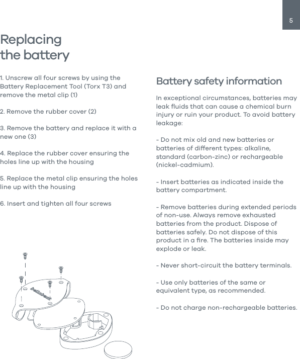 5Replacingthe battery1. Unscrew all four screws by using the Battery Replacement Tool (Torx T3) and remove the metal clip (1)2. Remove the rubber cover (2)3. Remove the battery and replace it with a new one (3)4. Replace the rubber cover ensuring the holes line up with the housing5. Replace the metal clip ensuring the holes line up with the housing6. Insert and tighten all four screwsBattery safety informationIn exceptional circumstances, batteries may leak ﬂuids that can cause a chemical burn injury or ruin your product. To avoid battery leakage:- Do not mix old and new batteries or batteries of different types: alkaline, standard (carbon-zinc) or rechargeable (nickel-cadmium).- Insert batteries as indicated inside the battery compartment.- Remove batteries during extended periods of non-use. Always remove exhausted batteries from the product. Dispose of batteries safely. Do not dispose of this product in a ﬁre. The batteries inside may explode or leak.- Never short-circuit the battery terminals.- Use only batteries of the same or equivalent type, as recommended.- Do not charge non-rechargeable batteries.