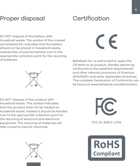 6CertiﬁcationProper disposalDO NOT dispose of the battery with household waste. The symbol of the crossed out wheeled bin indicates that the battery should not be placed in household waste. Instead they should be handed over to the appropriate collection point for the recycling of batteries.DO NOT dispose of this product with household waste. This symbol indicates that this product shall not be treated as household waste. Instead it should be handed over to the appropriate collection point for the recycling of electrical and electronic equipment. The recycling of materials will help conserve natural resources.Bellabeat Inc. is authorized to apply the CE Mark to its product, thereby declaring conformity to the essential requirements and other relevant provisions of Directive 2014/53/EU and other applicable Directives. The complete Declaration of Conformity can be found at www.bellabeat.com/declarationFCC ID: 2AELF-LF02