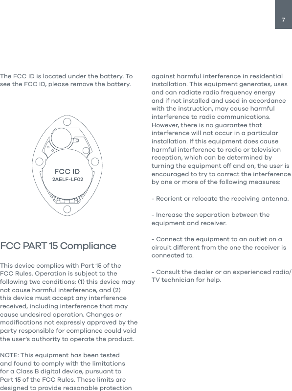 7The FCC ID is located under the battery. To see the FCC ID, please remove the battery.FCC PART 15 ComplianceThis device complies with Part 15 of the FCC Rules. Operation is subject to the following two conditions: (1) this device may not cause harmful interference, and (2) this device must accept any interference received, including interference that may cause undesired operation. Changes or modiﬁcations not expressly approved by the party responsible for compliance could void the user&rsquo;s authority to operate the product.NOTE: This equipment has been tested and found to comply with the limitations for a Class B digital device, pursuant to Part 15 of the FCC Rules. These limits are designed to provide reasonable protection against harmful interference in residential installation. This equipment generates, uses and can radiate radio frequency energy and if not installed and used in accordance with the instruction, may cause harmful interference to radio communications. However, there is no guarantee that interference will not occur in a particular installation. If this equipment does cause harmful interference to radio or television reception, which can be determined by turning the equipment off and on, the user is encouraged to try to correct the interference by one or more of the following measures:- Reorient or relocate the receiving antenna.- Increase the separation between the equipment and receiver.- Connect the equipment to an outlet on a circuit different from the one the receiver is connected to.- Consult the dealer or an experienced radio/TV technician for help. 2AELF-LF02