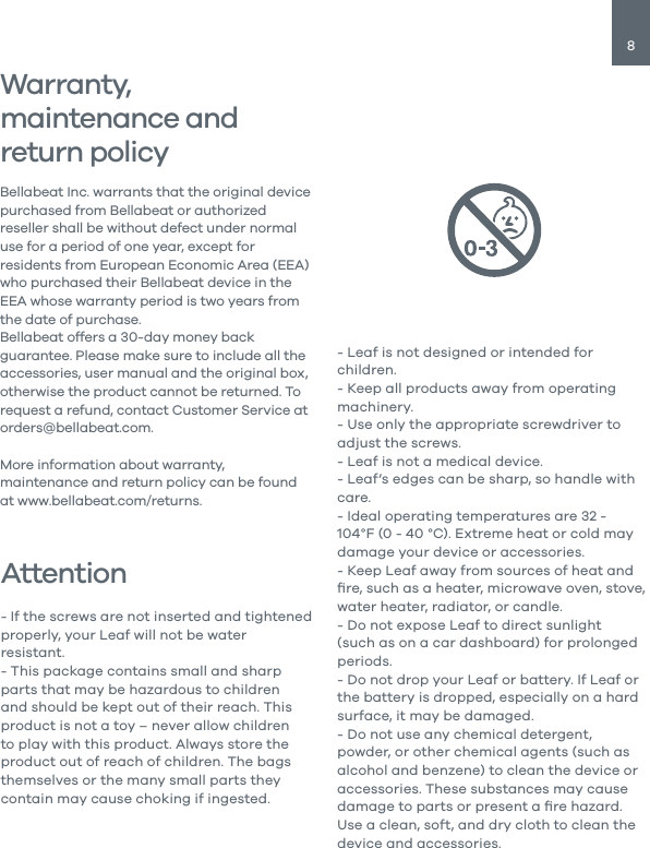 8AttentionWarranty, maintenance and return policy- If the screws are not inserted and tightened properly, your Leaf will not be water resistant. - This package contains small and sharp parts that may be hazardous to children and should be kept out of their reach. This product is not a toy &ndash; never allow children to play with this product. Always store the product out of reach of children. The bags themselves or the many small parts they contain may cause choking if ingested.Bellabeat Inc. warrants that the original device purchased from Bellabeat or authorized reseller shall be without defect under normal use for a period of one year, except for residents from European Economic Area (EEA) who purchased their Bellabeat device in the EEA whose warranty period is two years from the date of purchase.Bellabeat offers a 30-day money back guarantee. Please make sure to include all the accessories, user manual and the original box, otherwise the product cannot be returned. To request a refund, contact Customer Service at orders@bellabeat.com.More information about warranty, maintenance and return policy can be found at www.bellabeat.com/returns.- Leaf is not designed or intended for children.- Keep all products away from operating machinery.- Use only the appropriate screwdriver to adjust the screws.- Leaf is not a medical device.- Leaf&rsquo;s edges can be sharp, so handle with care.- Ideal operating temperatures are 32 - 104&deg;F (0 - 40 &deg;C). Extreme heat or cold may damage your device or accessories.- Keep Leaf away from sources of heat and ﬁre, such as a heater, microwave oven, stove, water heater, radiator, or candle.- Do not expose Leaf to direct sunlight (such as on a car dashboard) for prolonged periods.- Do not drop your Leaf or battery. If Leaf or the battery is dropped, especially on a hard surface, it may be damaged.- Do not use any chemical detergent, powder, or other chemical agents (such as alcohol and benzene) to clean the device or accessories. These substances may cause damage to parts or present a ﬁre hazard. Use a clean, soft, and dry cloth to clean the device and accessories.