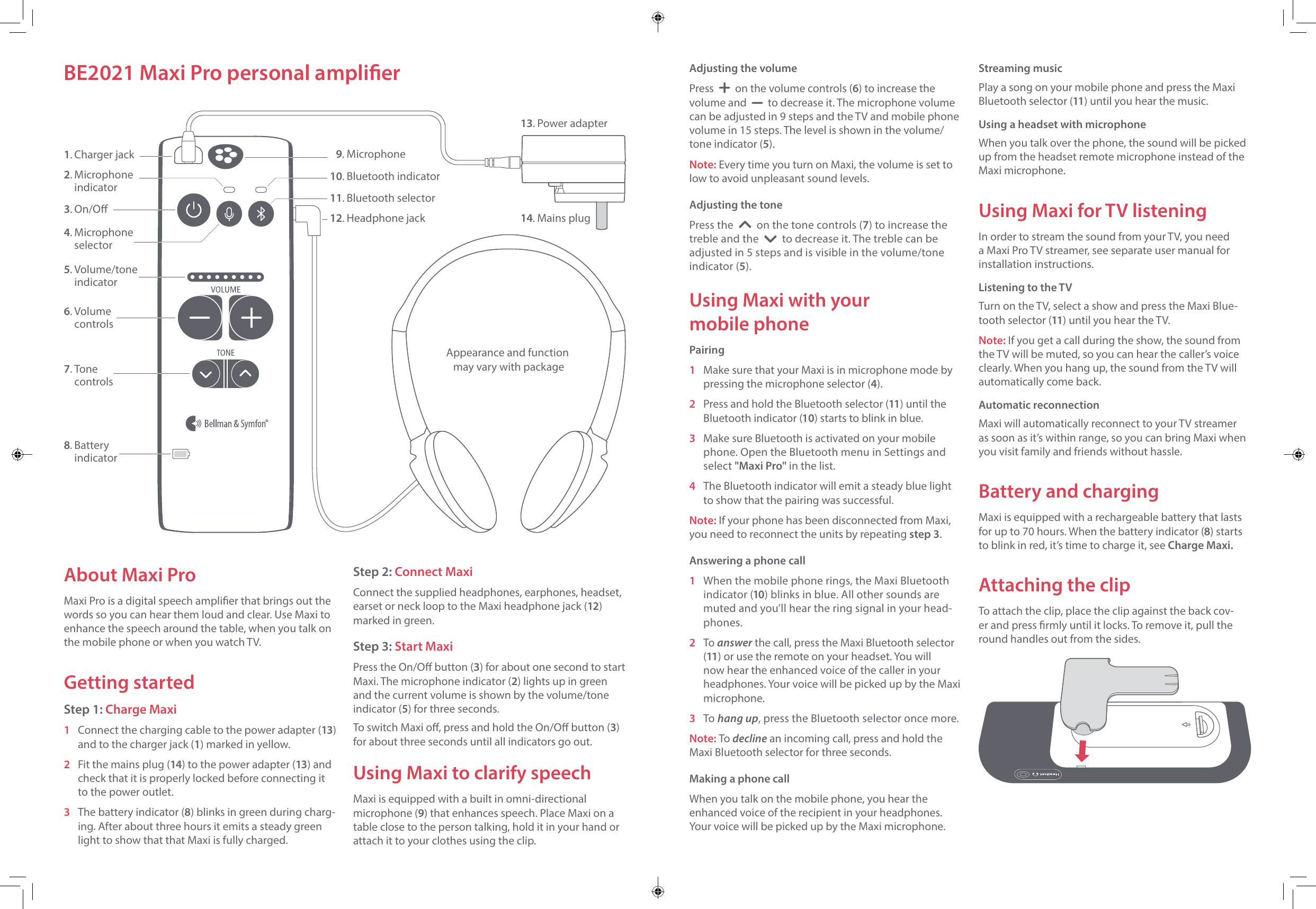 Adjusting the volumePress     on the volume controls (6) to increase the volume and     to decrease it. The microphone volume can be adjusted in 9 steps and the TV and mobile phone volume in 15 steps. The level is shown in the volume/tone indicator (5). Note: Every time you turn on Maxi, the volume is set to low to avoid unpleasant sound levels.Adjusting the tonePress the     on the tone controls (7) to increase the treble and the     to decrease it. The treble can be adjusted in 5 steps and is visible in the volume/tone indicator (5).Using Maxi with your  mobile phonePairing1  Make sure that your Maxi is in microphone mode by pressing the microphone selector (4). 2  Press and hold the Bluetooth selector (11) until the Bluetooth indicator (10) starts to blink in blue.3  Make sure Bluetooth is activated on your mobile phone. Open the Bluetooth menu in Settings and select "Maxi Pro" in the list.4  The Bluetooth indicator will emit a steady blue light to show that the pairing was successful.Note: If your phone has been disconnected from Maxi, you need to reconnect the units by repeating step 3.Answering a phone call1  When the mobile phone rings, the Maxi Bluetooth indicator (10) blinks in blue. All other sounds are muted and you&rsquo;ll hear the ring signal in your head-phones. 2 To answer the call, press the Maxi Bluetooth selector (11) or use the remote on your headset. You will now hear the enhanced voice of the caller in your headphones. Your voice will be picked up by the Maxi microphone.3 To hang up, press the Bluetooth selector once more.Note: To decline an incoming call, press and hold the Maxi Bluetooth selector for three seconds.Making a phone callWhen you talk on the mobile phone, you hear the enhanced voice of the recipient in your headphones. Your voice will be picked up by the Maxi microphone.Streaming musicPlay a song on your mobile phone and press the Maxi Bluetooth selector (11) until you hear the music.Using a headset with microphoneWhen you talk over the phone, the sound will be picked up from the headset remote microphone instead of the Maxi microphone.Using Maxi for TV listeningIn order to stream the sound from your TV, you need a Maxi Pro TV streamer, see separate user manual for installation instructions.Listening to the TVTurn on the TV, select a show and press the Maxi Blue-tooth selector (11) until you hear the TV.Note: If you get a call during the show, the sound from the TV will be muted, so you can hear the caller&rsquo;s voice clearly. When you hang up, the sound from the TV will automatically come back.Automatic reconnectionMaxi will automatically reconnect to your TV streamer as soon as it&rsquo;s within range, so you can bring Maxi when you visit family and friends without hassle.Battery and chargingMaxi is equipped with a rechargeable battery that lasts for up to 70 hours. When the battery indicator (8) starts to blink in red, it&rsquo;s time to charge it, see Charge Maxi.Attaching the clipTo attach the clip, place the clip against the back cov-er and press rmly until it locks. To remove it, pull the round handles out from the sides.About Maxi ProMaxi Pro is a digital speech amplier that brings out the words so you can hear them loud and clear. Use Maxi to enhance the speech around the table, when you talk on the mobile phone or when you watch TV.Getting startedStep 1: Charge Maxi1 Connect the charging cable to the power adapter (13) and to the charger jack (1) marked in yellow.2  Fit the mains plug (14) to the power adapter (13) and check that it is properly locked before connecting it to the power outlet. 3  The battery indicator (8) blinks in green during charg-ing. After about three hours it emits a steady green light to show that that Maxi is fully charged.Step 2: Connect MaxiConnect the supplied headphones, earphones, headset, earset or neck loop to the Maxi headphone jack (12) marked in green.Step 3: Start MaxiPress the On/O button (3) for about one second to start Maxi. The microphone indicator (2) lights up in green and the current volume is shown by the volume/tone indicator (5) for three seconds. To switch Maxi o, press and hold the On/O button (3) for about three seconds until all indicators go out.Using Maxi to clarify speechMaxi is equipped with a built in omni-directional microphone (9) that enhances speech. Place Maxi on a table close to the person talking, hold it in your hand or attach it to your clothes using the clip.BE2021 Maxi Pro personal amplier1. Charger jack4. Microphone selector2. Microphone indicator5. Volume/tone indicator6. Volume controls7. Tone controls8. Battery  indicator3. On/O 13. Power adapter14. Mains plugAppearance and function  may vary with package11. Bluetooth selector10. Bluetooth indicator12. Headphone jack 9. Microphone