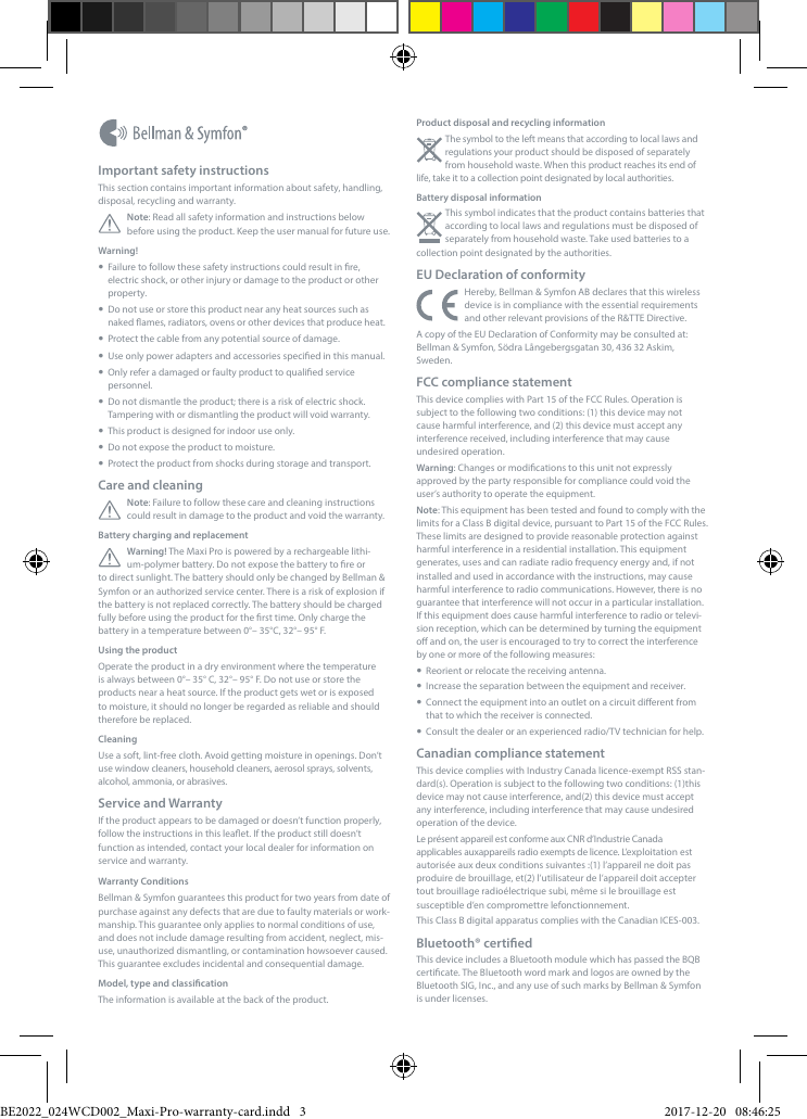 Product disposal and recycling informationThe symbol to the left means that according to local laws and regulations your product should be disposed of separately from household waste. When this product reaches its end of life, take it to a collection point designated by local authorities. Battery disposal informationThis symbol indicates that the product contains batteries that according to local laws and regulations must be disposed of separately from household waste. Take used batteries to a collection point designated by the authorities.EU Declaration of conformityHereby, Bellman &amp; Symfon AB declares that this wireless device is in compliance with the essential requirements and other relevant provisions of the R&amp;TTE Directive.A copy of the EU Declaration of Conformity may be consulted at: Bellman &amp; Symfon, S&ouml;dra L&aring;ngebergsgatan 30, 436 32 Askim, Sweden.FCC compliance statementThis device complies with Part 15 of the FCC Rules. Operation is subject to the following two conditions: (1) this device may not cause harmful interference, and (2) this device must accept any interference received, including interference that may cause undesired operation.Warning: Changes or modications to this unit not expressly approved by the party responsible for compliance could void the user&rsquo;s authority to operate the equipment.Note: This equipment has been tested and found to comply with the limits for a Class B digital device, pursuant to Part 15 of the FCC Rules. These limits are designed to provide reasonable protection against harmful interference in a residential installation. This equipment generates, uses and can radiate radio frequency energy and, if not installed and used in accordance with the instructions, may cause harmful interference to radio communications. However, there is no guarantee that interference will not occur in a particular installation. If this equipment does cause harmful interference to radio or televi-sion reception, which can be determined by turning the equipment o and on, the user is encouraged to try to correct the interference by one or more of the following measures:  Reorient or relocate the receiving antenna.  Increase the separation between the equipment and receiver.  Connect the equipment into an outlet on a circuit dierent from that to which the receiver is connected.  Consult the dealer or an experienced radio/TV technician for help.Canadian compliance statementThis device complies with Industry Canada licence-exempt RSS stan-dard(s). Operation is subject to the following two conditions: (1)this device may not cause interference, and(2) this device must accept any interference, including interference that may cause undesired operation of the device.    Le pr&eacute;sent appareil est conforme aux CNR d&rsquo;Industrie Canada applicables auxappareils radio exempts de licence. L&rsquo;exploitation est autoris&eacute;e aux deux conditions suivantes :(1) l&rsquo;appareil ne doit pas produire de brouillage, et(2) l&rsquo;utilisateur de l&rsquo;appareil doit accepter tout brouillage radio&eacute;lectrique subi, m&ecirc;me si le brouillage est susceptible d&rsquo;en compromettre lefonctionnement.This Class B digital apparatus complies with the Canadian ICES-003.Bluetooth&reg; certiedThis device includes a Bluetooth module which has passed the BQB certicate. The Bluetooth word mark and logos are owned by the Bluetooth SIG, Inc., and any use of such marks by Bellman &amp; Symfon is under licenses.Important safety instructionsThis section contains important information about safety, handling, disposal, recycling and warranty.Note: Read all safety information and instructions below before using the product. Keep the user manual for future use.Warning!   Failure to follow these safety instructions could result in re, electric shock, or other injury or damage to the product or other property.  Do not use or store this product near any heat sources such as naked ames, radiators, ovens or other devices that produce heat.  Protect the cable from any potential source of damage.  Use only power adapters and accessories specied in this manual.  Only refer a damaged or faulty product to qualied service personnel.  Do not dismantle the product; there is a risk of electric shock. Tampering with or dismantling the product will void warranty.  This product is designed for indoor use only.  Do not expose the product to moisture.  Protect the product from shocks during storage and transport.Care and cleaningNote: Failure to follow these care and cleaning instructions could result in damage to the product and void the warranty.Battery charging and replacementWarning! The Maxi Pro is powered by a rechargeable lithi-um-polymer battery. Do not expose the battery to re or to direct sunlight. The battery should only be changed by Bellman &amp; Symfon or an authorized service center. There is a risk of explosion if the battery is not replaced correctly. The battery should be charged fully before using the product for the rst time. Only charge the battery in a temperature between 0&deg;&ndash; 35&deg;C, 32&deg;&ndash; 95&deg; F.Using the productOperate the product in a dry environment where the temperature is always between 0&deg;&ndash; 35&deg; C, 32&deg;&ndash; 95&deg; F. Do not use or store the products near a heat source. If the product gets wet or is exposed to moisture, it should no longer be regarded as reliable and should therefore be replaced.CleaningUse a soft, lint-free cloth. Avoid getting moisture in openings. Don&rsquo;t use window cleaners, household cleaners, aerosol sprays, solvents, alcohol, ammonia, or abrasives.Service and WarrantyIf the product appears to be damaged or doesn&rsquo;t function properly, follow the instructions in this leaet. If the product still doesn&rsquo;t function as intended, contact your local dealer for information on service and warranty.Warranty ConditionsBellman &amp; Symfon guarantees this product for two years from date of purchase against any defects that are due to faulty materials or work-manship. This guarantee only applies to normal conditions of use, and does not include damage resulting from accident, neglect, mis-use, unauthorized dismantling, or contamination howsoever caused. This guarantee excludes incidental and consequential damage. Model, type and classicationThe information is available at the back of the product.BE2022_024WCD002_Maxi-Pro-warranty-card.indd   3 2017-12-20   08:46:25